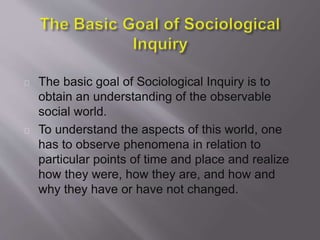 The basic goal of Sociological Inquiry is to
obtain an understanding of the observable
social world.
To understand the aspects of this world, one
has to observe phenomena in relation to
particular points of time and place and realize
how they were, how they are, and how and
why they have or have not changed.
 