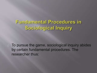 To pursue the game, sociological inquiry abides
by certain fundamental procedures. The
researcher thus:
 