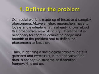 Our social world is made up of broad and complex
phenomena. Above all else, researchers have to
locate and evaluate what is already known about
this prospective area of inquiry. Thereafter, it is
necessary for them to delimit the scope and
breadth of the problem and to define the
phenomena to focus on.
Thus, in defining a sociological problem, data is
gathered and eventually, in the analysis of the
data, a conceptual scheme or theoretical
framework is set up.
 