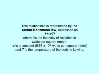 This relationship is represented by the
Stefan-Boltzmann law, expressed as
I = σT4
where I is the intensity of radiation in
watts per square meter,
σ is a constant (5.67 x 10-8
watts per square meter)
and T is the temperature of the body in kelvins.
 