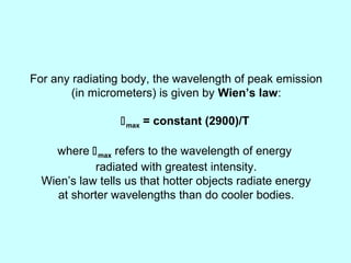 For any radiating body, the wavelength of peak emission
(in micrometers) is given by Wien’s law:
max = constant (2900)/T
where max refers to the wavelength of energy
radiated with greatest intensity.
Wien’s law tells us that hotter objects radiate energy
at shorter wavelengths than do cooler bodies.
 