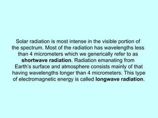 Solar radiation is most intense in the visible portion of
the spectrum. Most of the radiation has wavelengths less
than 4 micrometers which we generically refer to as
shortwave radiation. Radiation emanating from
Earth’s surface and atmosphere consists mainly of that
having wavelengths longer than 4 micrometers. This type
of electromagnetic energy is called longwave radiation.
 