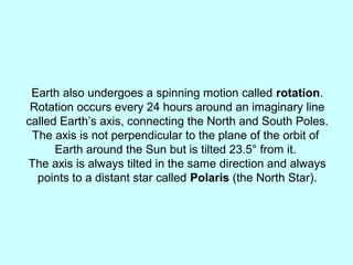 Earth also undergoes a spinning motion called rotation.
Rotation occurs every 24 hours around an imaginary line
called Earth’s axis, connecting the North and South Poles.
The axis is not perpendicular to the plane of the orbit of
Earth around the Sun but is tilted 23.5° from it.
The axis is always tilted in the same direction and always
points to a distant star called Polaris (the North Star).
 