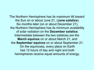 The Northern Hemisphere has its maximum tilt toward
the Sun on or about June 21, (June solstice).
Six months later (on or about December 21),
the Northern Hemisphere has its minimum availability
of solar radiation on the December solstice.
Intermediate between the two solstices are the
March equinox on or about March 21, and
the September equinox on or about September 21.
On the equinoxes, every place on Earth
has 12 hours of day and night and both
hemispheres receive equal amounts of energy.
 
