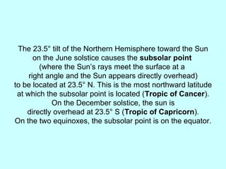 The 23.5° tilt of the Northern Hemisphere toward the Sun
on the June solstice causes the subsolar point
(where the Sun’s rays meet the surface at a
right angle and the Sun appears directly overhead)
to be located at 23.5° N. This is the most northward latitude
at which the subsolar point is located (Tropic of Cancer).
On the December solstice, the sun is
directly overhead at 23.5° S (Tropic of Capricorn).
On the two equinoxes, the subsolar point is on the equator.
 