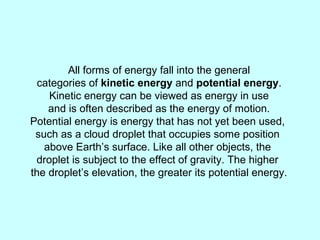 All forms of energy fall into the general
categories of kinetic energy and potential energy.
Kinetic energy can be viewed as energy in use
and is often described as the energy of motion.
Potential energy is energy that has not yet been used,
such as a cloud droplet that occupies some position
above Earth’s surface. Like all other objects, the
droplet is subject to the effect of gravity. The higher
the droplet’s elevation, the greater its potential energy.
 