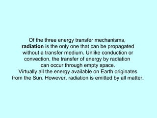 Of the three energy transfer mechanisms,
radiation is the only one that can be propagated
without a transfer medium. Unlike conduction or
convection, the transfer of energy by radiation
can occur through empty space.
Virtually all the energy available on Earth originates
from the Sun. However, radiation is emitted by all matter.
 