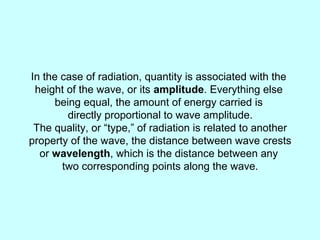 In the case of radiation, quantity is associated with the
height of the wave, or its amplitude. Everything else
being equal, the amount of energy carried is
directly proportional to wave amplitude.
The quality, or “type,” of radiation is related to another
property of the wave, the distance between wave crests
or wavelength, which is the distance between any
two corresponding points along the wave.
 