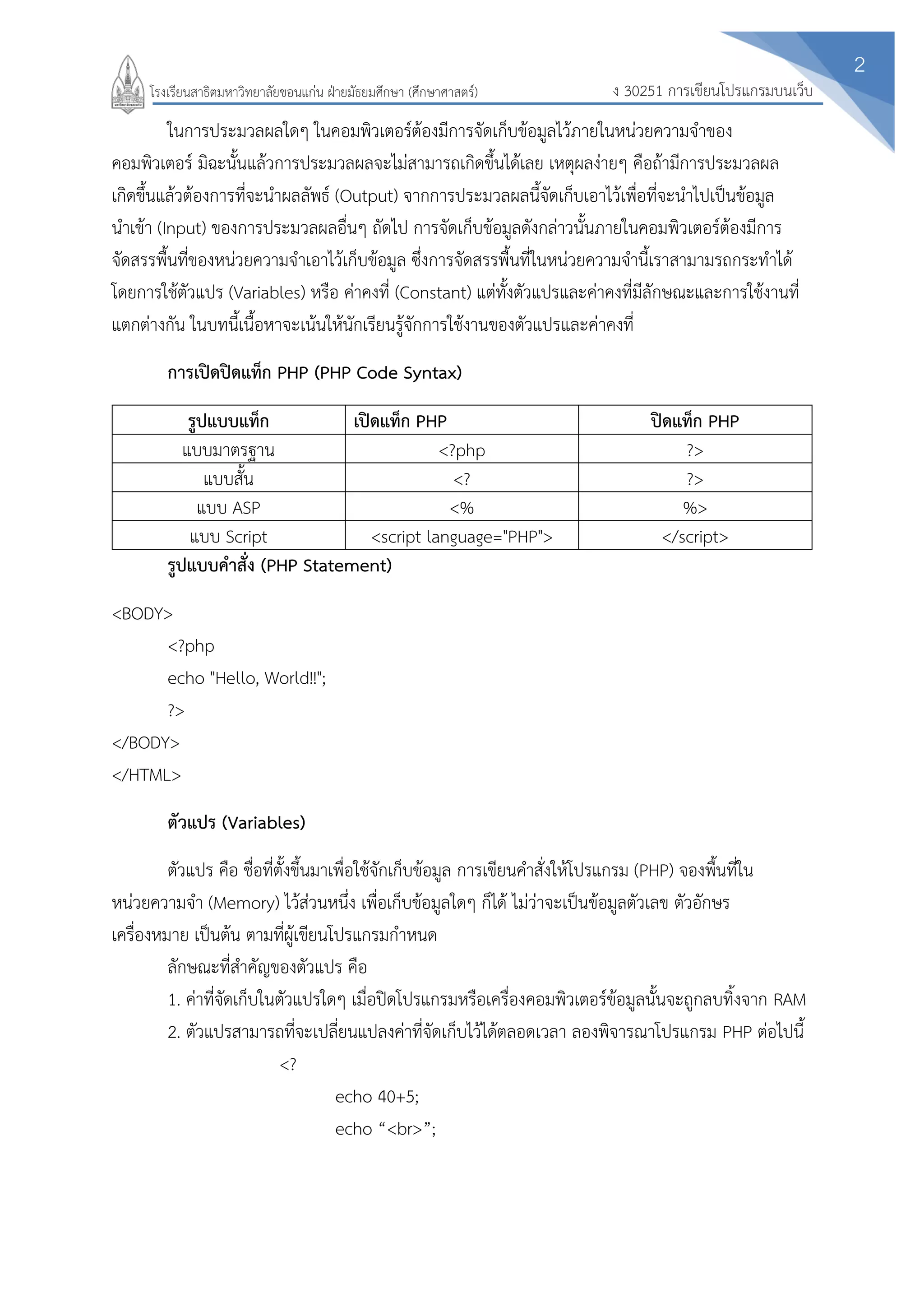 2
ง 30251 การเขียนโปรแกรมบนเว็บโรงเรียนสาธิตมหาวิทยาลัยขอนแก่น ฝ่ายมัธยมศึกษา (ศึกษาศาสตร์)
ในการประมวลผลใดๆ ในคอมพิวเตอร์ต้องมีการจัดเก็บข้อมูลไว้ภายในหน่วยความจาของ
คอมพิวเตอร์ มิฉะนั้นแล้วการประมวลผลจะไม่สามารถเกิดขึ้นได้เลย เหตุผลง่ายๆ คือถ้ามีการประมวลผล
เกิดขึ้นแล้วต้องการที่จะนาผลลัพธ์ (Output) จากการประมวลผลนี้จัดเก็บเอาไว้เพื่อที่จะนาไปเป็นข้อมูล
นาเข้า (Input) ของการประมวลผลอื่นๆ ถัดไป การจัดเก็บข้อมูลดังกล่าวนั้นภายในคอมพิวเตอร์ต้องมีการ
จัดสรรพื้นที่ของหน่วยความจาเอาไว้เก็บข้อมูล ซึ่งการจัดสรรพื้นที่ในหน่วยความจานี้เราสามามรถกระทาได้
โดยการใช้ตัวแปร (Variables) หรือ ค่าคงที่ (Constant) แต่ทั้งตัวแปรและค่าคงที่มีลักษณะและการใช้งานที่
แตกต่างกัน ในบทนี้เนื้อหาจะเน้นให้นักเรียนรู้จักการใช้งานของตัวแปรและค่าคงที่
การเปิดปิดแท็ก PHP (PHP Code Syntax)
รูปแบบแท็ก เปิดแท็ก PHP ปิดแท็ก PHP
แบบมาตรฐาน <?php ?>
แบบสั้น <? ?>
แบบ ASP <% %>
แบบ Script <script language="PHP"> </script>
รูปแบบคาสั่ง (PHP Statement)
<BODY>
<?php
echo "Hello, World!!";
?>
</BODY>
</HTML>
ตัวแปร (Variables)
ตัวแปร คือ ชื่อที่ตั้งขึ้นมาเพื่อใช้จักเก็บข้อมูล การเขียนคาสั่งให้โปรแกรม (PHP) จองพื้นที่ใน
หน่วยความจา (Memory) ไว้ส่วนหนึ่ง เพื่อเก็บข้อมูลใดๆ ก็ได้ ไม่ว่าจะเป็นข้อมูลตัวเลข ตัวอักษร
เครื่องหมาย เป็นต้น ตามที่ผู้เขียนโปรแกรมกาหนด
ลักษณะที่สาคัญของตัวแปร คือ
1. ค่าที่จัดเก็บในตัวแปรใดๆ เมื่อปิดโปรแกรมหรือเครื่องคอมพิวเตอร์ข้อมูลนั้นจะถูกลบทิ้งจาก RAM
2. ตัวแปรสามารถที่จะเปลี่ยนแปลงค่าที่จัดเก็บไว้ได้ตลอดเวลา ลองพิจารณาโปรแกรม PHP ต่อไปนี้
<?
echo 40+5;
echo “<br>”;
 