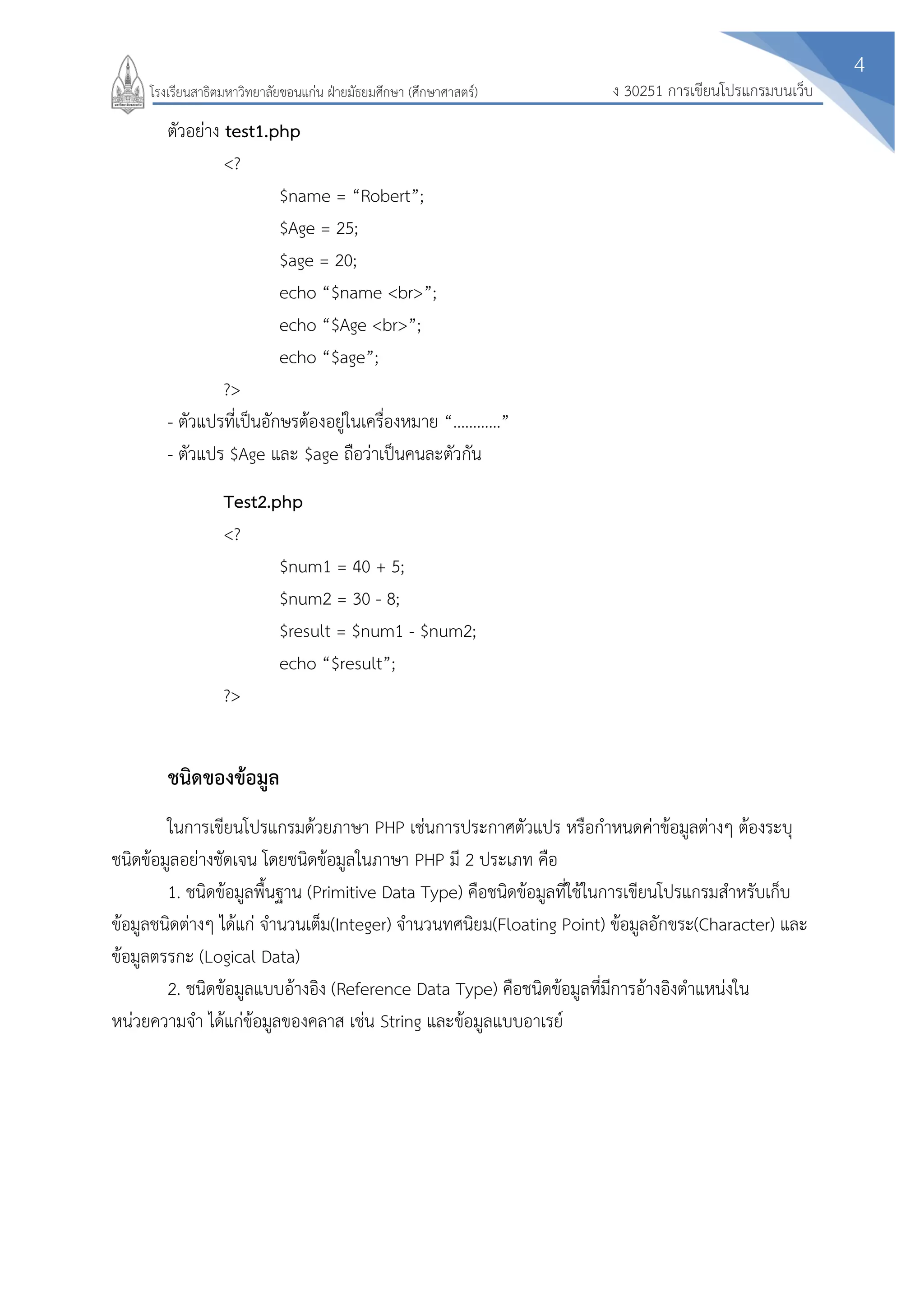 4
ง 30251 การเขียนโปรแกรมบนเว็บโรงเรียนสาธิตมหาวิทยาลัยขอนแก่น ฝ่ายมัธยมศึกษา (ศึกษาศาสตร์)
ตัวอย่าง test1.php
<?
$name = “Robert”;
$Age = 25;
$age = 20;
echo “$name <br>”;
echo “$Age <br>”;
echo “$age”;
?>
- ตัวแปรที่เป็นอักษรต้องอยู่ในเครื่องหมาย “…………”
- ตัวแปร $Age และ $age ถือว่าเป็นคนละตัวกัน
Test2.php
<?
$num1 = 40 + 5;
$num2 = 30 - 8;
$result = $num1 - $num2;
echo “$result”;
?>
ชนิดของข้อมูล
ในการเขียนโปรแกรมด้วยภาษา PHP เช่นการประกาศตัวแปร หรือกาหนดค่าข้อมูลต่างๆ ต้องระบุ
ชนิดข้อมูลอย่างชัดเจน โดยชนิดข้อมูลในภาษา PHP มี 2 ประเภท คือ
1. ชนิดข้อมูลพื้นฐาน (Primitive Data Type) คือชนิดข้อมูลที่ใช้ในการเขียนโปรแกรมสาหรับเก็บ
ข้อมูลชนิดต่างๆ ได้แก่ จานวนเต็ม(Integer) จานวนทศนิยม(Floating Point) ข้อมูลอักขระ(Character) และ
ข้อมูลตรรกะ (Logical Data)
2. ชนิดข้อมูลแบบอ้างอิง (Reference Data Type) คือชนิดข้อมูลที่มีการอ้างอิงตาแหน่งใน
หน่วยความจา ได้แก่ข้อมูลของคลาส เช่น String และข้อมูลแบบอาเรย์
 