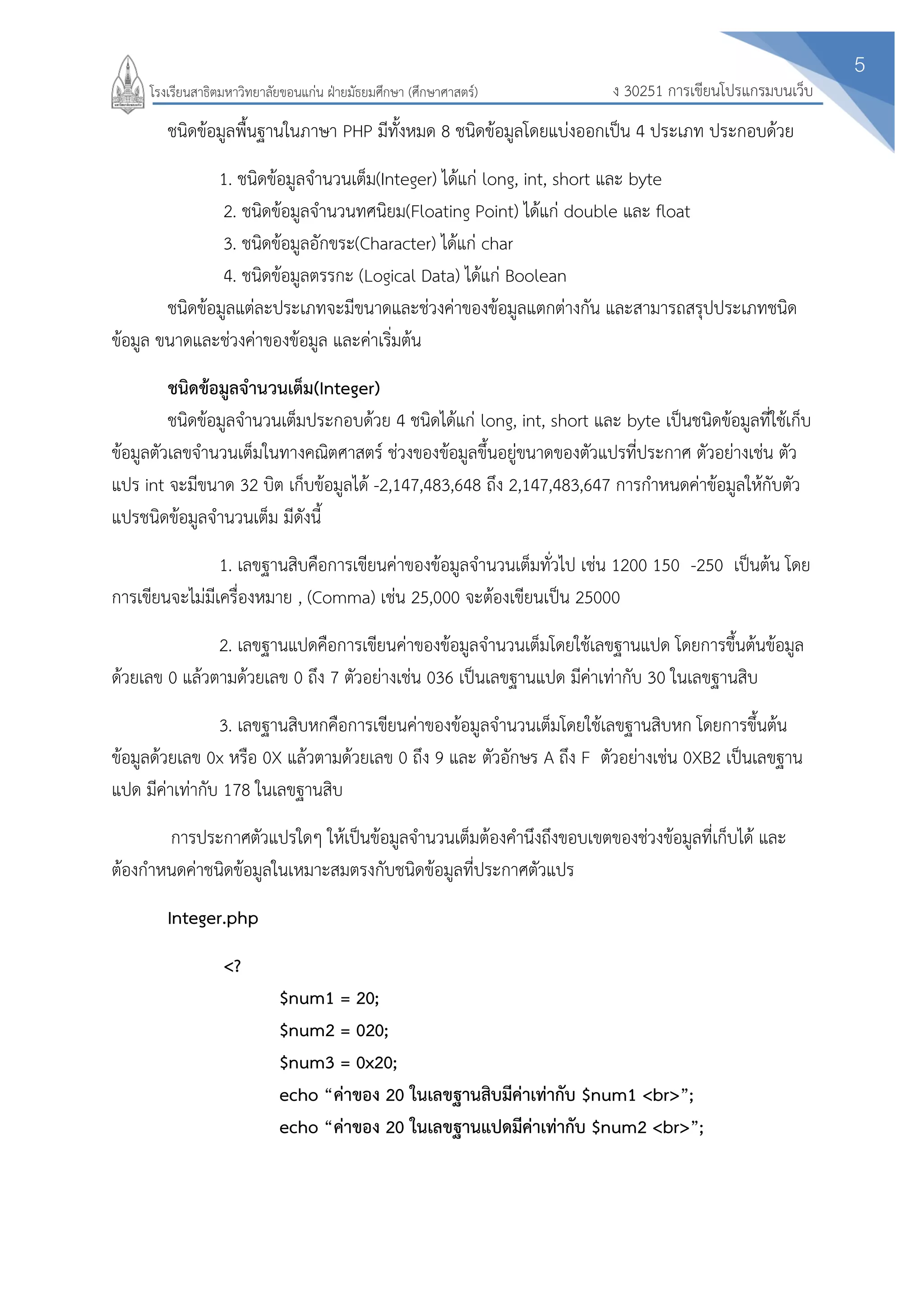 5
ง 30251 การเขียนโปรแกรมบนเว็บโรงเรียนสาธิตมหาวิทยาลัยขอนแก่น ฝ่ายมัธยมศึกษา (ศึกษาศาสตร์)
ชนิดข้อมูลพื้นฐานในภาษา PHP มีทั้งหมด 8 ชนิดข้อมูลโดยแบ่งออกเป็น 4 ประเภท ประกอบด้วย
1. ชนิดข้อมูลจานวนเต็ม(Integer) ได้แก่ long, int, short และ byte
2. ชนิดข้อมูลจานวนทศนิยม(Floating Point) ได้แก่ double และ float
3. ชนิดข้อมูลอักขระ(Character) ได้แก่ char
4. ชนิดข้อมูลตรรกะ (Logical Data) ได้แก่ Boolean
ชนิดข้อมูลแต่ละประเภทจะมีขนาดและช่วงค่าของข้อมูลแตกต่างกัน และสามารถสรุปประเภทชนิด
ข้อมูล ขนาดและช่วงค่าของข้อมูล และค่าเริ่มต้น
ชนิดข้อมูลจานวนเต็ม(Integer)
ชนิดข้อมูลจานวนเต็มประกอบด้วย 4 ชนิดได้แก่ long, int, short และ byte เป็นชนิดข้อมูลที่ใช้เก็บ
ข้อมูลตัวเลขจานวนเต็มในทางคณิตศาสตร์ ช่วงของข้อมูลขึ้นอยู่ขนาดของตัวแปรที่ประกาศ ตัวอย่างเช่น ตัว
แปร int จะมีขนาด 32 บิต เก็บข้อมูลได้ -2,147,483,648 ถึง 2,147,483,647 การกาหนดค่าข้อมูลให้กับตัว
แปรชนิดข้อมูลจานวนเต็ม มีดังนี้
1. เลขฐานสิบคือการเขียนค่าของข้อมูลจานวนเต็มทั่วไป เช่น 1200 150 -250 เป็นต้น โดย
การเขียนจะไม่มีเครื่องหมาย , (Comma) เช่น 25,000 จะต้องเขียนเป็น 25000
2. เลขฐานแปดคือการเขียนค่าของข้อมูลจานวนเต็มโดยใช้เลขฐานแปด โดยการขึ้นต้นข้อมูล
ด้วยเลข 0 แล้วตามด้วยเลข 0 ถึง 7 ตัวอย่างเช่น 036 เป็นเลขฐานแปด มีค่าเท่ากับ 30 ในเลขฐานสิบ
3. เลขฐานสิบหกคือการเขียนค่าของข้อมูลจานวนเต็มโดยใช้เลขฐานสิบหก โดยการขึ้นต้น
ข้อมูลด้วยเลข 0x หรือ 0X แล้วตามด้วยเลข 0 ถึง 9 และ ตัวอักษร A ถึง F ตัวอย่างเช่น 0XB2 เป็นเลขฐาน
แปด มีค่าเท่ากับ 178 ในเลขฐานสิบ
การประกาศตัวแปรใดๆ ให้เป็นข้อมูลจานวนเต็มต้องคานึงถึงขอบเขตของช่วงข้อมูลที่เก็บได้ และ
ต้องกาหนดค่าชนิดข้อมูลในเหมาะสมตรงกับชนิดข้อมูลที่ประกาศตัวแปร
Integer.php
<?
$num1 = 20;
$num2 = 020;
$num3 = 0x20;
echo “ค่าของ 20 ในเลขฐานสิบมีค่าเท่ากับ $num1 <br>”;
echo “ค่าของ 20 ในเลขฐานแปดมีค่าเท่ากับ $num2 <br>”;
 