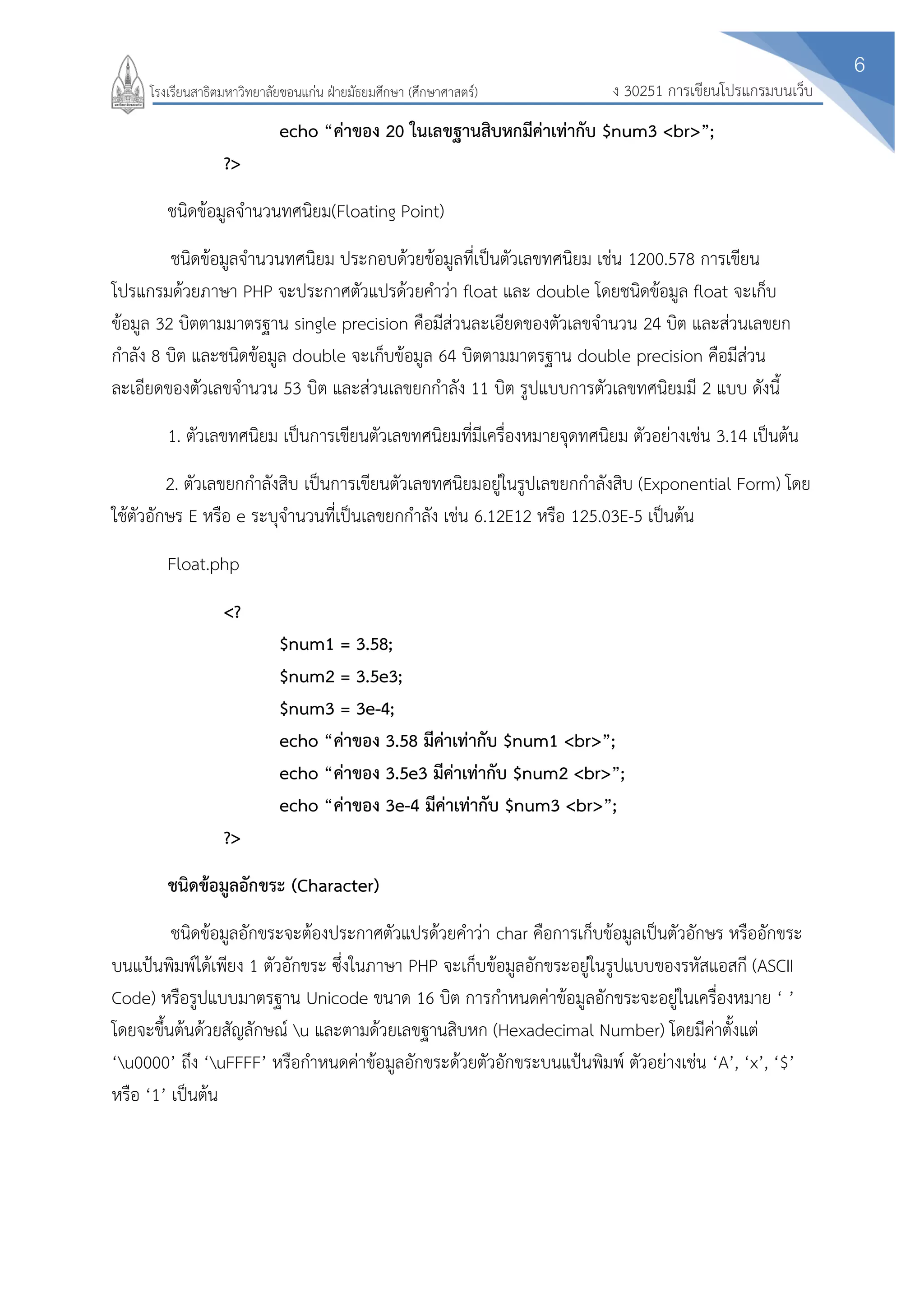 6
ง 30251 การเขียนโปรแกรมบนเว็บโรงเรียนสาธิตมหาวิทยาลัยขอนแก่น ฝ่ายมัธยมศึกษา (ศึกษาศาสตร์)
echo “ค่าของ 20 ในเลขฐานสิบหกมีค่าเท่ากับ $num3 <br>”;
?>
ชนิดข้อมูลจานวนทศนิยม(Floating Point)
ชนิดข้อมูลจานวนทศนิยม ประกอบด้วยข้อมูลที่เป็นตัวเลขทศนิยม เช่น 1200.578 การเขียน
โปรแกรมด้วยภาษา PHP จะประกาศตัวแปรด้วยคาว่า float และ double โดยชนิดข้อมูล float จะเก็บ
ข้อมูล 32 บิตตามมาตรฐาน single precision คือมีส่วนละเอียดของตัวเลขจานวน 24 บิต และส่วนเลขยก
กาลัง 8 บิต และชนิดข้อมูล double จะเก็บข้อมูล 64 บิตตามมาตรฐาน double precision คือมีส่วน
ละเอียดของตัวเลขจานวน 53 บิต และส่วนเลขยกกาลัง 11 บิต รูปแบบการตัวเลขทศนิยมมี 2 แบบ ดังนี้
1. ตัวเลขทศนิยม เป็นการเขียนตัวเลขทศนิยมที่มีเครื่องหมายจุดทศนิยม ตัวอย่างเช่น 3.14 เป็นต้น
2. ตัวเลขยกกาลังสิบ เป็นการเขียนตัวเลขทศนิยมอยู่ในรูปเลขยกกาลังสิบ (Exponential Form) โดย
ใช้ตัวอักษร E หรือ e ระบุจานวนที่เป็นเลขยกกาลัง เช่น 6.12E12 หรือ 125.03E-5 เป็นต้น
Float.php
<?
$num1 = 3.58;
$num2 = 3.5e3;
$num3 = 3e-4;
echo “ค่าของ 3.58 มีค่าเท่ากับ $num1 <br>”;
echo “ค่าของ 3.5e3 มีค่าเท่ากับ $num2 <br>”;
echo “ค่าของ 3e-4 มีค่าเท่ากับ $num3 <br>”;
?>
ชนิดข้อมูลอักขระ (Character)
ชนิดข้อมูลอักขระจะต้องประกาศตัวแปรด้วยคาว่า char คือการเก็บข้อมูลเป็นตัวอักษร หรืออักขระ
บนแป้นพิมพ์ได้เพียง 1 ตัวอักขระ ซึ่งในภาษา PHP จะเก็บข้อมูลอักขระอยู่ในรูปแบบของรหัสแอสกี (ASCII
Code) หรือรูปแบบมาตรฐาน Unicode ขนาด 16 บิต การกาหนดค่าข้อมูลอักขระจะอยู่ในเครื่องหมาย ‘ ’
โดยจะขึ้นต้นด้วยสัญลักษณ์ u และตามด้วยเลขฐานสิบหก (Hexadecimal Number) โดยมีค่าตั้งแต่
‘u0000’ ถึง ‘uFFFF’ หรือกาหนดค่าข้อมูลอักขระด้วยตัวอักขระบนแป้นพิมพ์ ตัวอย่างเช่น ‘A’, ‘x’, ‘$’
หรือ ‘1’ เป็นต้น
 