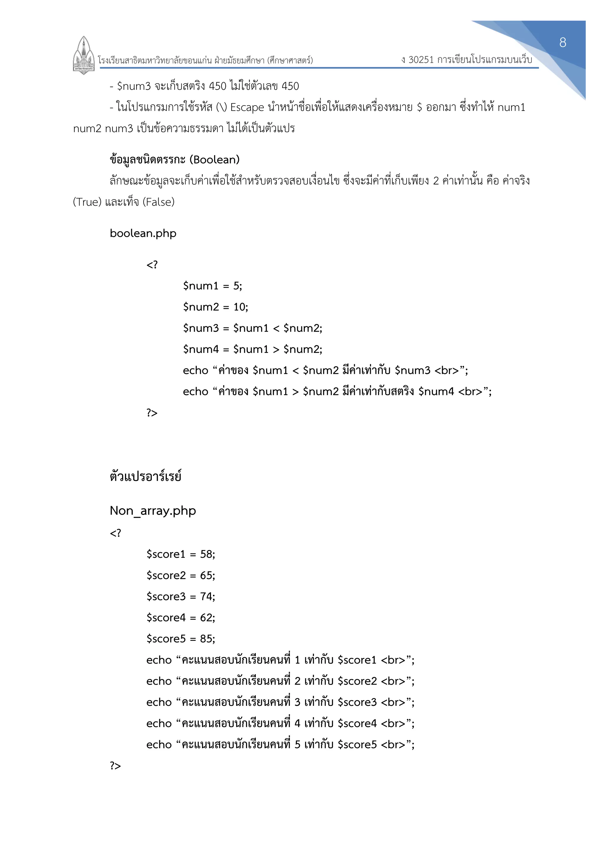 8
ง 30251 การเขียนโปรแกรมบนเว็บโรงเรียนสาธิตมหาวิทยาลัยขอนแก่น ฝ่ายมัธยมศึกษา (ศึกษาศาสตร์)
- $num3 จะเก็บสตริง 450 ไม่ใช่ตัวเลข 450
- ในโปรแกรมการใช้รหัส () Escape นาหน้าชื่อเพื่อให้แสดงเครื่องหมาย $ ออกมา ซึ่งทาไห้ num1
num2 num3 เป็นข้อความธรรมดา ไม่ได้เป็นตัวแปร
ข้อมูลชนิดตรรกะ (Boolean)
ลักษณะข้อมูลจะเก็บค่าเพื่อใช้สาหรับตรวจสอบเงื่อนไข ซึ่งจะมีค่าที่เก็บเพียง 2 ค่าเท่านั้น คือ ค่าจริง
(True) และเท็จ (False)
boolean.php
<?
$num1 = 5;
$num2 = 10;
$num3 = $num1 < $num2;
$num4 = $num1 > $num2;
echo “ค่าของ $num1 < $num2 มีค่าเท่ากับ $num3 <br>”;
echo “ค่าของ $num1 > $num2 มีค่าเท่ากับสตริง $num4 <br>”;
?>
ตัวแปรอาร์เรย์
Non_array.php
<?
$score1 = 58;
$score2 = 65;
$score3 = 74;
$score4 = 62;
$score5 = 85;
echo “คะแนนสอบนักเรียนคนที่ 1 เท่ากับ $score1 <br>”;
echo “คะแนนสอบนักเรียนคนที่ 2 เท่ากับ $score2 <br>”;
echo “คะแนนสอบนักเรียนคนที่ 3 เท่ากับ $score3 <br>”;
echo “คะแนนสอบนักเรียนคนที่ 4 เท่ากับ $score4 <br>”;
echo “คะแนนสอบนักเรียนคนที่ 5 เท่ากับ $score5 <br>”;
?>
 