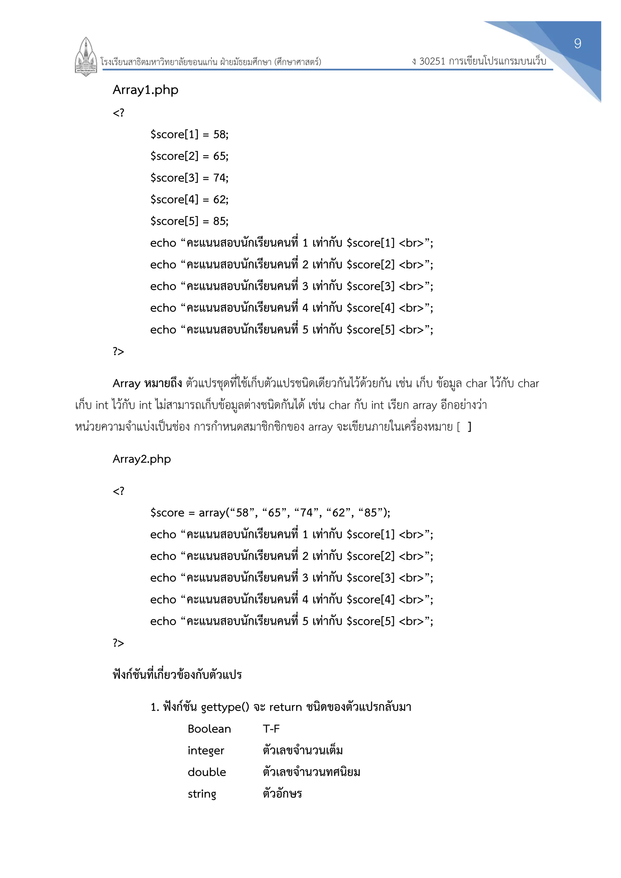 9
ง 30251 การเขียนโปรแกรมบนเว็บโรงเรียนสาธิตมหาวิทยาลัยขอนแก่น ฝ่ายมัธยมศึกษา (ศึกษาศาสตร์)
Array1.php
<?
$score[1] = 58;
$score[2] = 65;
$score[3] = 74;
$score[4] = 62;
$score[5] = 85;
echo “คะแนนสอบนักเรียนคนที่ 1 เท่ากับ $score[1] <br>”;
echo “คะแนนสอบนักเรียนคนที่ 2 เท่ากับ $score[2] <br>”;
echo “คะแนนสอบนักเรียนคนที่ 3 เท่ากับ $score[3] <br>”;
echo “คะแนนสอบนักเรียนคนที่ 4 เท่ากับ $score[4] <br>”;
echo “คะแนนสอบนักเรียนคนที่ 5 เท่ากับ $score[5] <br>”;
?>
Array หมายถึง ตัวแปรชุดที่ใช้เก็บตัวแปรชนิดเดียวกันไว้ด้วยกัน เช่น เก็บ ข้อมูล char ไว้กับ char
เก็บ int ไว้กับ int ไม่สามารถเก็บข้อมูลต่างชนิดกันได้ เช่น char กับ int เรียก array อีกอย่างว่า
หน่วยความจาแบ่งเป็นช่อง การกาหนดสมาชิกชิกของ array จะเขียนภายในเครื่องหมาย [ ]
Array2.php
<?
$score = array(“58”, “65”, “74”, “62”, “85”);
echo “คะแนนสอบนักเรียนคนที่ 1 เท่ากับ $score[1] <br>”;
echo “คะแนนสอบนักเรียนคนที่ 2 เท่ากับ $score[2] <br>”;
echo “คะแนนสอบนักเรียนคนที่ 3 เท่ากับ $score[3] <br>”;
echo “คะแนนสอบนักเรียนคนที่ 4 เท่ากับ $score[4] <br>”;
echo “คะแนนสอบนักเรียนคนที่ 5 เท่ากับ $score[5] <br>”;
?>
ฟังก์ชันที่เกี่ยวข้องกับตัวแปร
1. ฟังก์ชัน gettype() จะ return ชนิดของตัวแปรกลับมา
Boolean T-F
integer ตัวเลขจานวนเต็ม
double ตัวเลขจานวนทศนิยม
string ตัวอักษร
 
