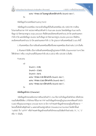 6
ง 30251 การเขียนโปรแกรมบนเว็บโรงเรียนสาธิตมหาวิทยาลัยขอนแก่น ฝ่ายมัธยมศึกษา (ศึกษาศาสตร์)
echo “ค่าของ 20 ในเลขฐานสิบหกมีค่าเท่ากับ $num3 <br>”;
?>
ชนิดข้อมูลจานวนทศนิยม(Floating Point)
ชนิดข้อมูลจานวนทศนิยม ประกอบด้วยข้อมูลที่เป็นตัวเลขทศนิยม เช่น 1200.578 การเขียน
โปรแกรมด้วยภาษา PHP จะประกาศตัวแปรด้วยคาว่า float และ double โดยชนิดข้อมูล float จะเก็บ
ข้อมูล 32 บิตตามมาตรฐาน single precision คือมีส่วนละเอียดของตัวเลขจานวน 24 บิต และส่วนเลขยก
กาลัง 8 บิต และชนิดข้อมูล double จะเก็บข้อมูล 64 บิตตามมาตรฐาน double precision คือมีส่วน
ละเอียดของตัวเลขจานวน 53 บิต และส่วนเลขยกกาลัง 11 บิต รูปแบบการตัวเลขทศนิยมมี 2 แบบ ดังนี้
1. ตัวเลขทศนิยม เป็นการเขียนตัวเลขทศนิยมที่มีเครื่องหมายจุดทศนิยม ตัวอย่างเช่น 3.14 เป็นต้น
2. ตัวเลขยกกาลังสิบ เป็นการเขียนตัวเลขทศนิยมอยู่ในรูปเลขยกกาลังสิบ (Exponential Form) โดย
ใช้ตัวอักษร E หรือ e ระบุจานวนที่เป็นเลขยกกาลัง เช่น 6.12E12 หรือ 125.03E-5 เป็นต้น
Float.php
<?
$num1 = 3.58;
$num2 = 3.5e3;
$num3 = 3e-4;
echo “ค่าของ 3.58 มีค่าเท่ากับ $num1 <br>”;
echo “ค่าของ 3.5e3 มีค่าเท่ากับ $num2 <br>”;
echo “ค่าของ 3e-4 มีค่าเท่ากับ $num3 <br>”;
?>
ชนิดข้อมูลอักขระ (Character)
ชนิดข้อมูลอักขระจะต้องประกาศตัวแปรด้วยคาว่า char คือการเก็บข้อมูลเป็นตัวอักษร หรืออักขระ
บนแป้นพิมพ์ได้เพียง 1 ตัวอักขระ ซึ่งในภาษา PHP จะเก็บข้อมูลอักขระอยู่ในรูปแบบของรหัสแอสกี (ASCII
Code) หรือรูปแบบมาตรฐาน Unicode ขนาด 16 บิต การกาหนดค่าข้อมูลอักขระจะอยู่ในเครื่องหมาย ‘ ’
โดยจะขึ้นต้นด้วยสัญลักษณ์ u และตามด้วยเลขฐานสิบหก (Hexadecimal Number) โดยมีค่าตั้งแต่
‘u0000’ ถึง ‘uFFFF’ หรือกาหนดค่าข้อมูลอักขระด้วยตัวอักขระบนแป้นพิมพ์ ตัวอย่างเช่น ‘A’, ‘x’, ‘$’
หรือ ‘1’ เป็นต้น
 
