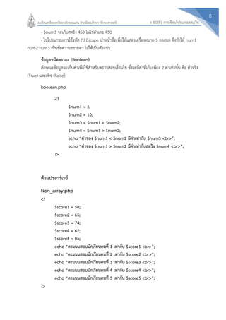 8
ง 30251 การเขียนโปรแกรมบนเว็บโรงเรียนสาธิตมหาวิทยาลัยขอนแก่น ฝ่ายมัธยมศึกษา (ศึกษาศาสตร์)
- $num3 จะเก็บสตริง 450 ไม่ใช่ตัวเลข 450
- ในโปรแกรมการใช้รหัส () Escape นาหน้าชื่อเพื่อให้แสดงเครื่องหมาย $ ออกมา ซึ่งทาไห้ num1
num2 num3 เป็นข้อความธรรมดา ไม่ได้เป็นตัวแปร
ข้อมูลชนิดตรรกะ (Boolean)
ลักษณะข้อมูลจะเก็บค่าเพื่อใช้สาหรับตรวจสอบเงื่อนไข ซึ่งจะมีค่าที่เก็บเพียง 2 ค่าเท่านั้น คือ ค่าจริง
(True) และเท็จ (False)
boolean.php
<?
$num1 = 5;
$num2 = 10;
$num3 = $num1 < $num2;
$num4 = $num1 > $num2;
echo “ค่าของ $num1 < $num2 มีค่าเท่ากับ $num3 <br>”;
echo “ค่าของ $num1 > $num2 มีค่าเท่ากับสตริง $num4 <br>”;
?>
ตัวแปรอาร์เรย์
Non_array.php
<?
$score1 = 58;
$score2 = 65;
$score3 = 74;
$score4 = 62;
$score5 = 85;
echo “คะแนนสอบนักเรียนคนที่ 1 เท่ากับ $score1 <br>”;
echo “คะแนนสอบนักเรียนคนที่ 2 เท่ากับ $score2 <br>”;
echo “คะแนนสอบนักเรียนคนที่ 3 เท่ากับ $score3 <br>”;
echo “คะแนนสอบนักเรียนคนที่ 4 เท่ากับ $score4 <br>”;
echo “คะแนนสอบนักเรียนคนที่ 5 เท่ากับ $score5 <br>”;
?>
 