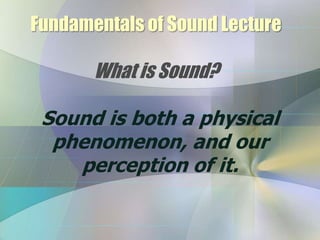 Fundamentals of Sound Lecture
What is Sound?
Sound is both a physical
phenomenon, and our
perception of it.
 
