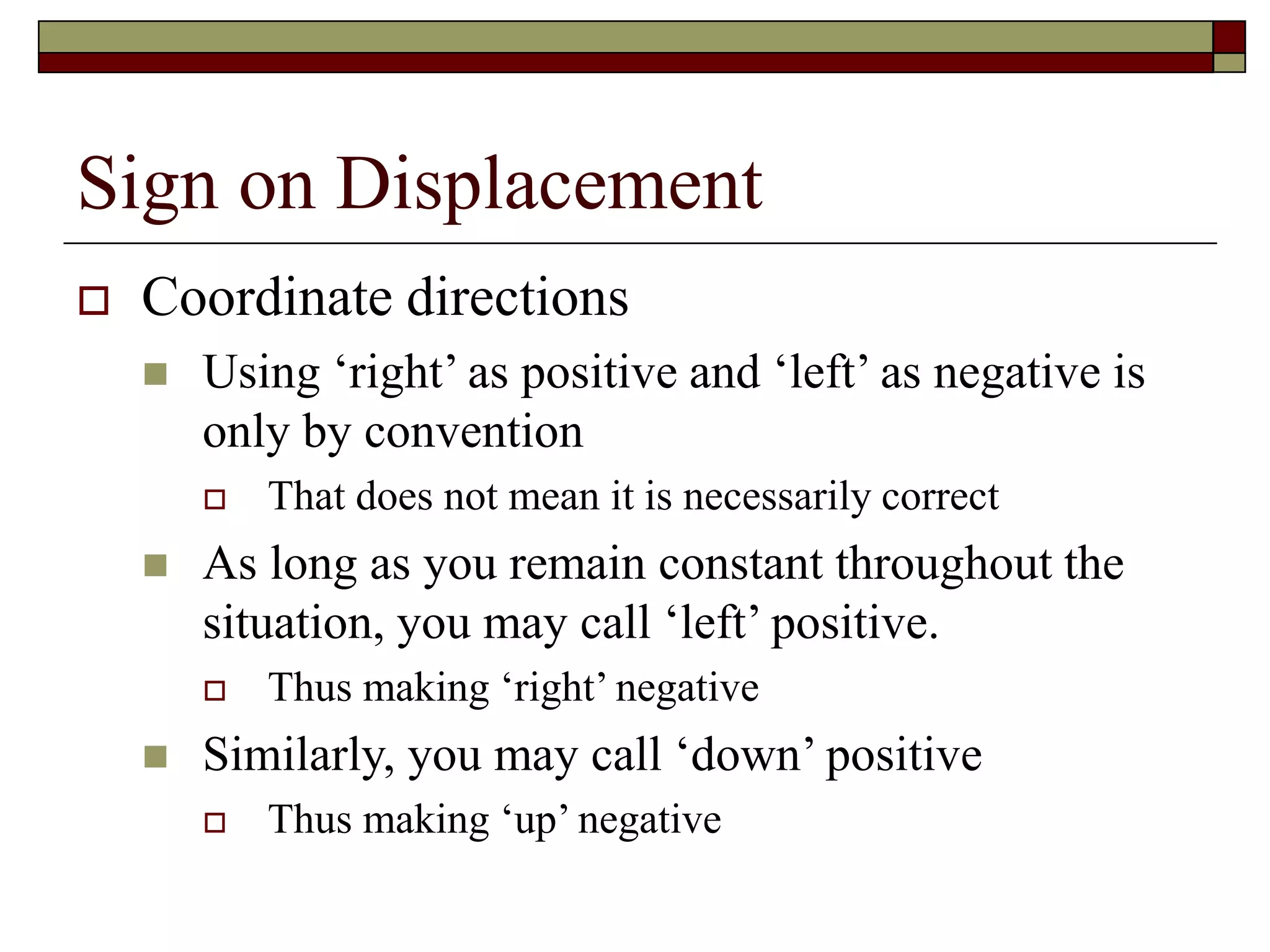Sign on Displacement
 Coordinate directions
 Using ‘right’ as positive and ‘left’ as negative is
only by convention
 That does not mean it is necessarily correct
 As long as you remain constant throughout the
situation, you may call ‘left’ positive.
 Thus making ‘right’ negative
 Similarly, you may call ‘down’ positive
 Thus making ‘up’ negative
 