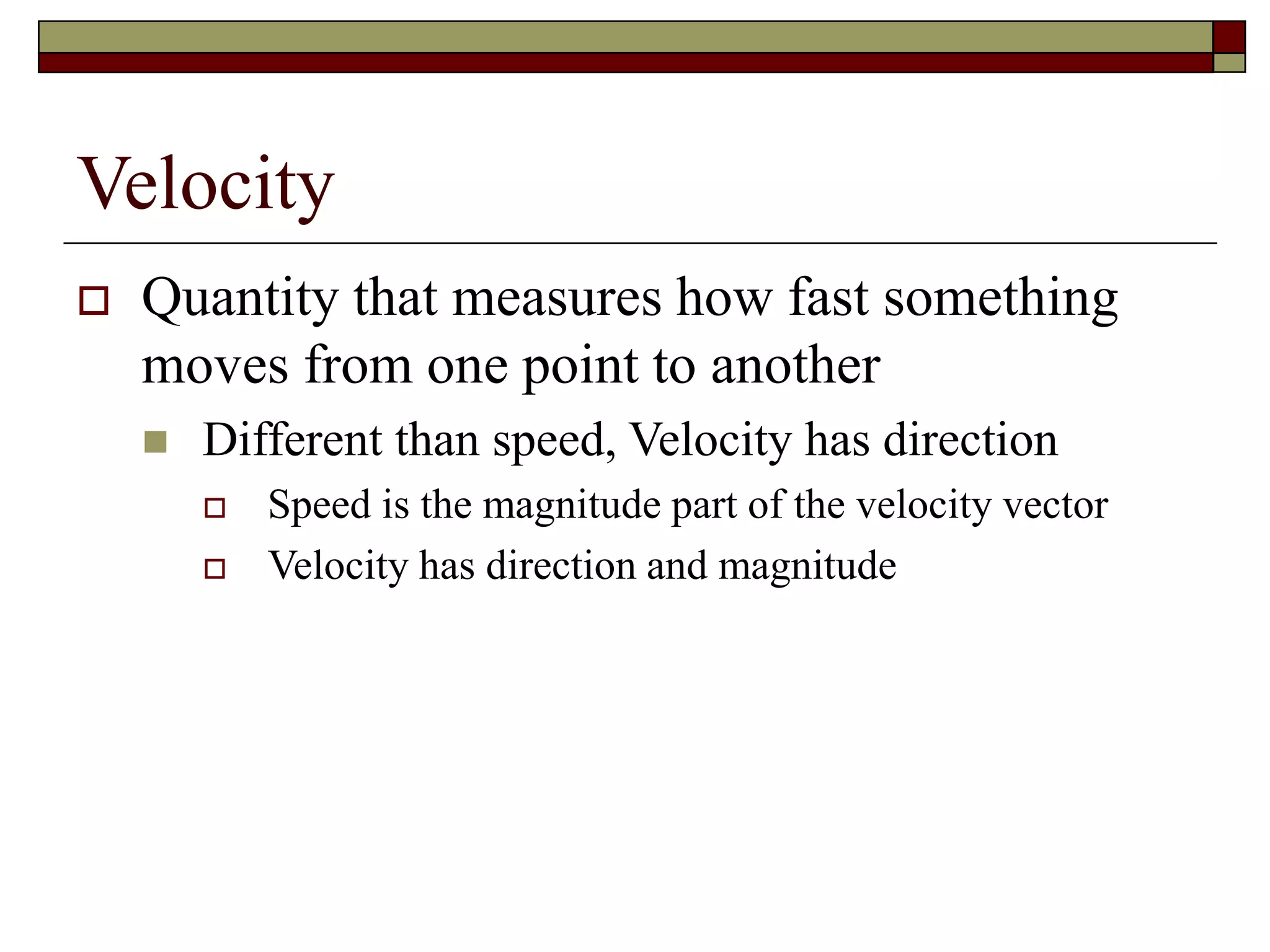 Velocity
 Quantity that measures how fast something
moves from one point to another
 Different than speed, Velocity has direction
 Speed is the magnitude part of the velocity vector
 Velocity has direction and magnitude
 