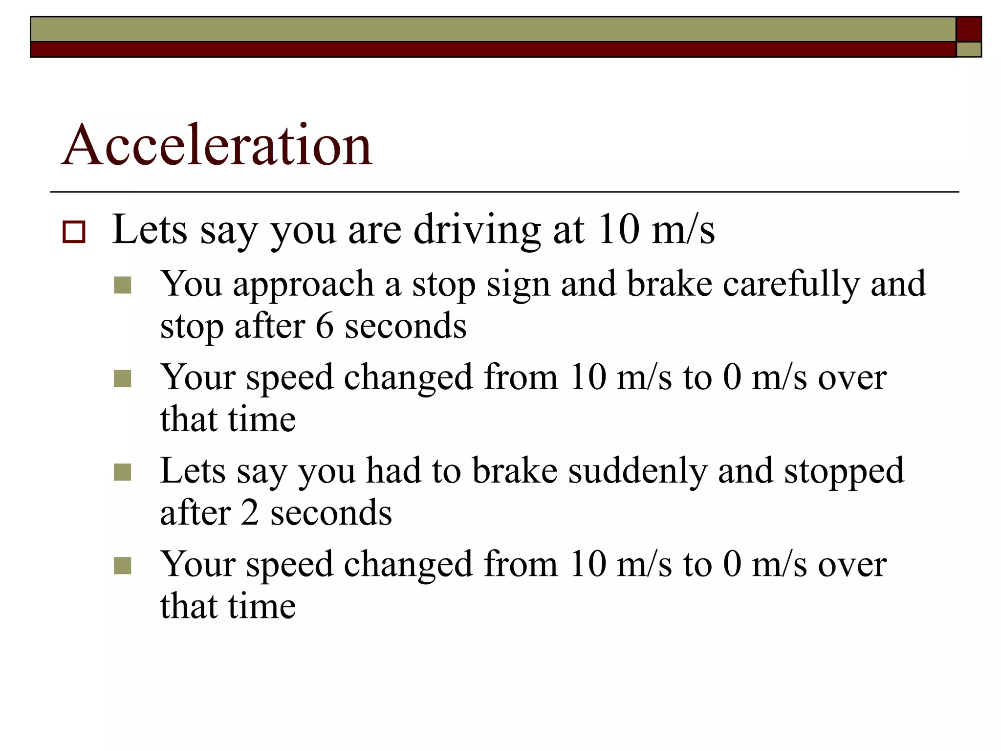 Acceleration
 Lets say you are driving at 10 m/s
 You approach a stop sign and brake carefully and
stop after 6 seconds
 Your speed changed from 10 m/s to 0 m/s over
that time
 Lets say you had to brake suddenly and stopped
after 2 seconds
 Your speed changed from 10 m/s to 0 m/s over
that time
 