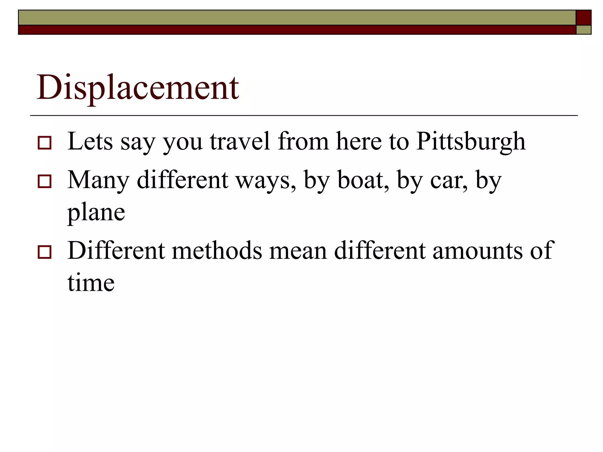 Displacement
 Lets say you travel from here to Pittsburgh
 Many different ways, by boat, by car, by
plane
 Different methods mean different amounts of
time
 