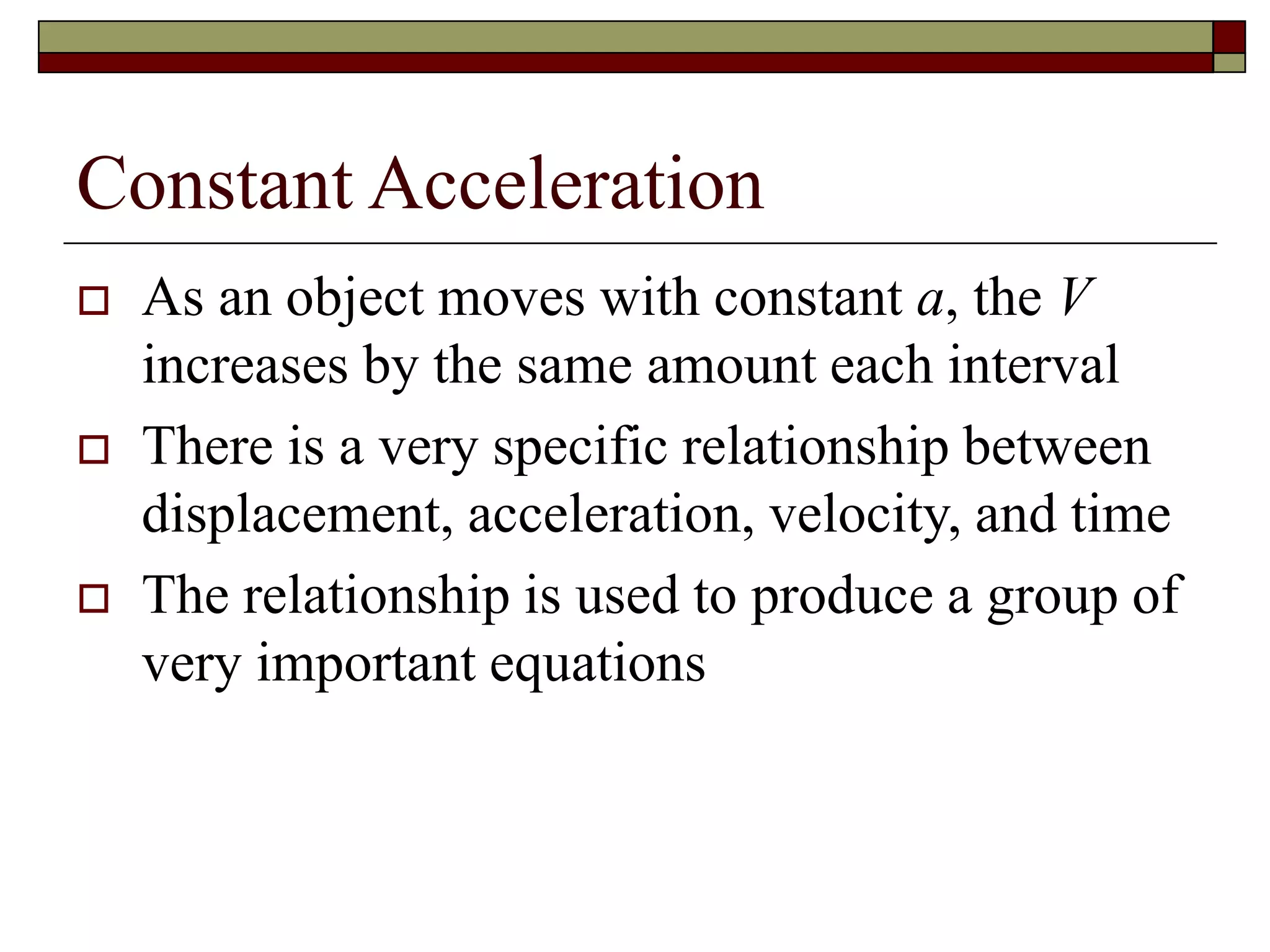 Constant Acceleration
 As an object moves with constant a, the V
increases by the same amount each interval
 There is a very specific relationship between
displacement, acceleration, velocity, and time
 The relationship is used to produce a group of
very important equations
 