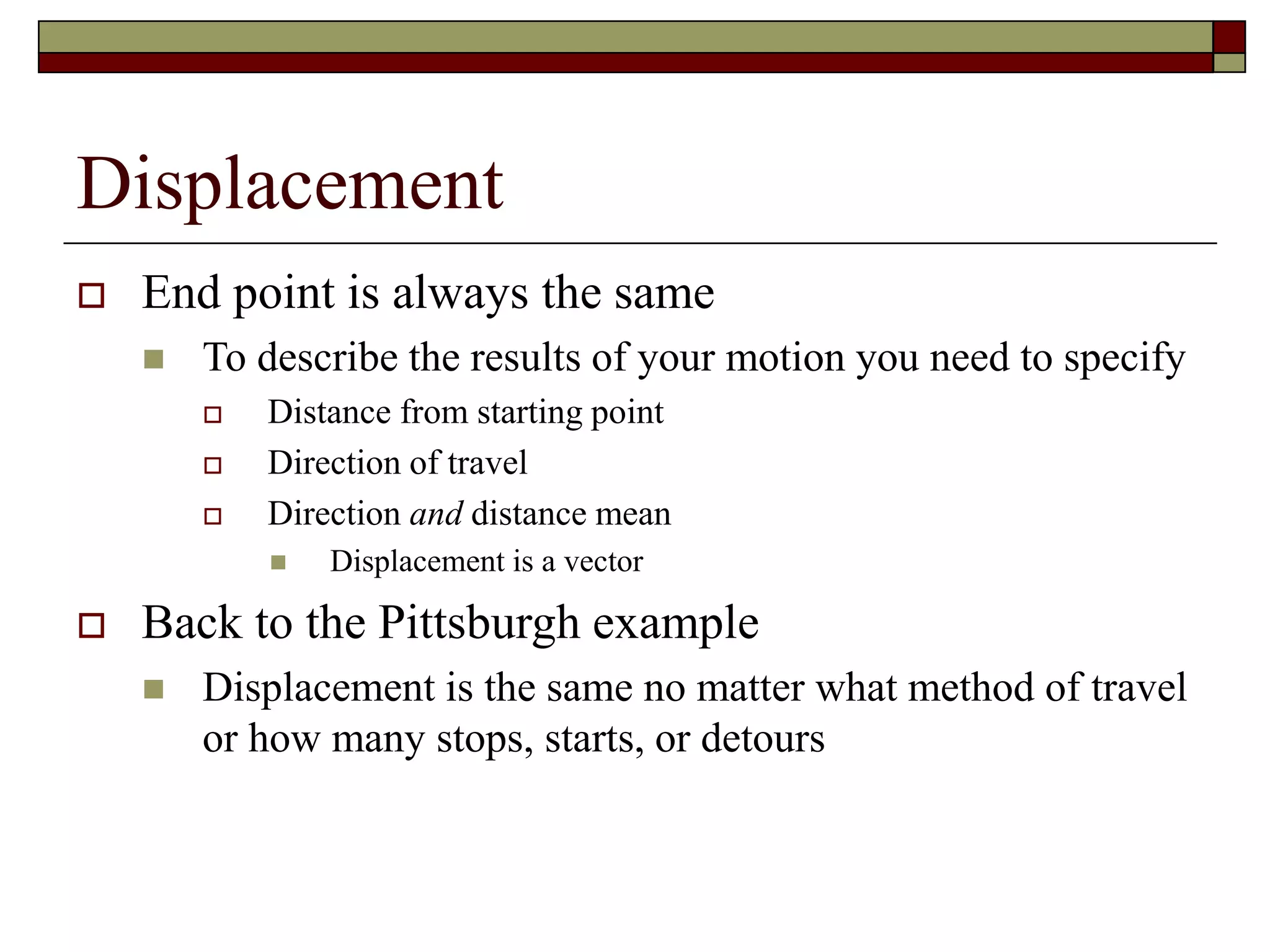 Displacement
 End point is always the same
 To describe the results of your motion you need to specify
 Distance from starting point
 Direction of travel
 Direction and distance mean
 Displacement is a vector
 Back to the Pittsburgh example
 Displacement is the same no matter what method of travel
or how many stops, starts, or detours
 