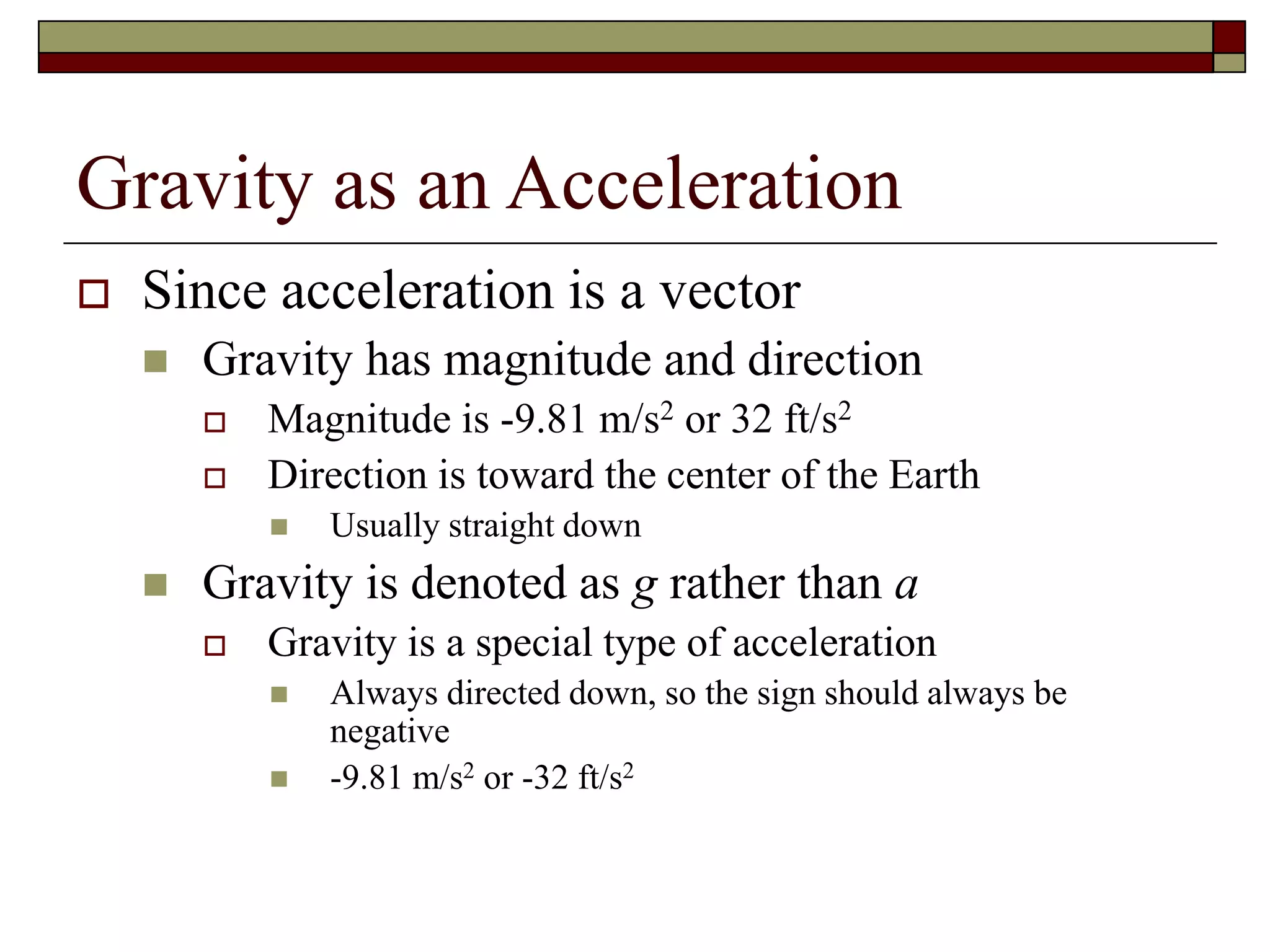 Gravity as an Acceleration
 Since acceleration is a vector
 Gravity has magnitude and direction
 Magnitude is -9.81 m/s2 or 32 ft/s2
 Direction is toward the center of the Earth
 Usually straight down
 Gravity is denoted as g rather than a
 Gravity is a special type of acceleration
 Always directed down, so the sign should always be
negative
 -9.81 m/s2 or -32 ft/s2
 