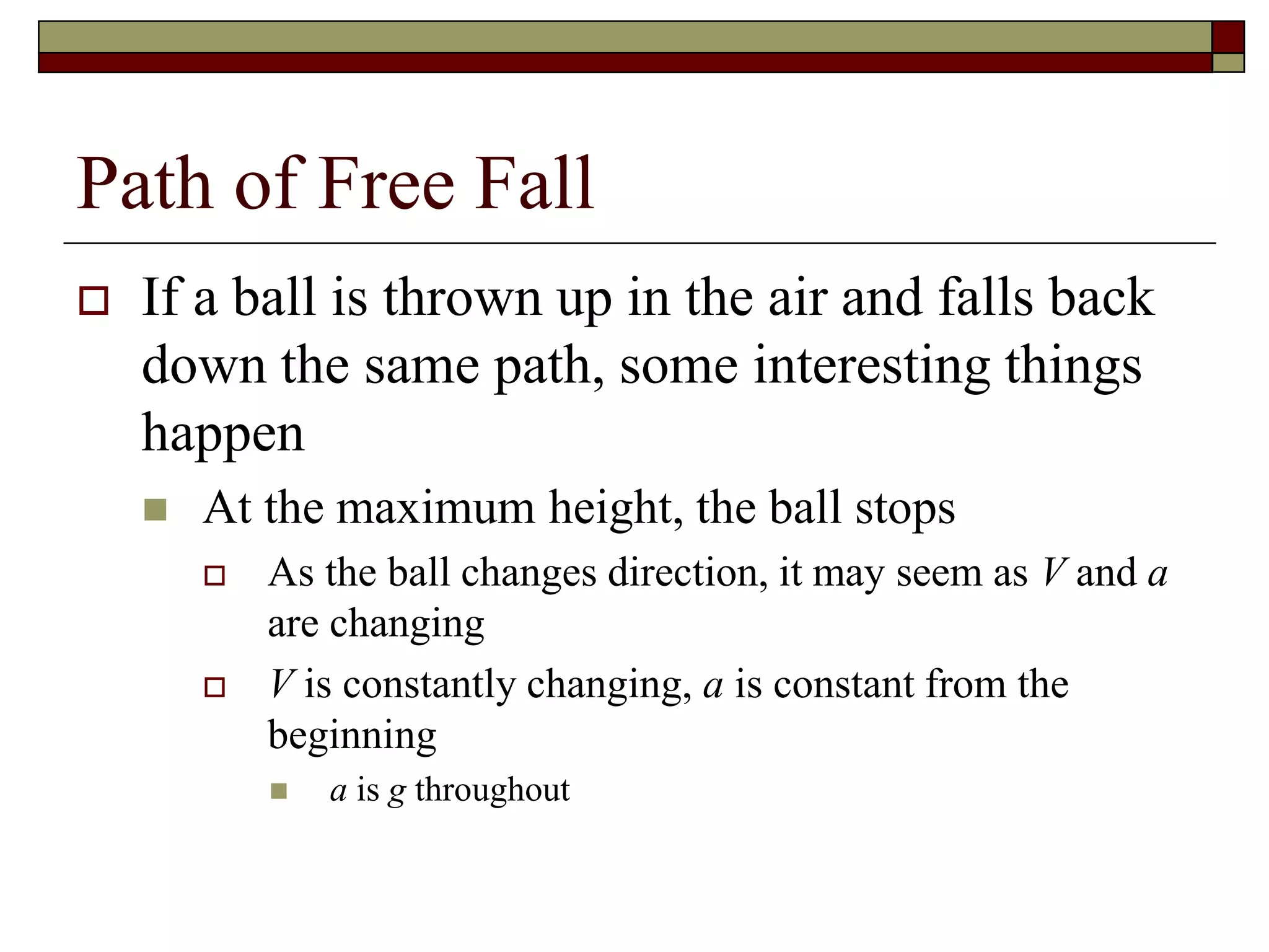 Path of Free Fall
 If a ball is thrown up in the air and falls back
down the same path, some interesting things
happen
 At the maximum height, the ball stops
 As the ball changes direction, it may seem as V and a
are changing
 V is constantly changing, a is constant from the
beginning
 a is g throughout
 