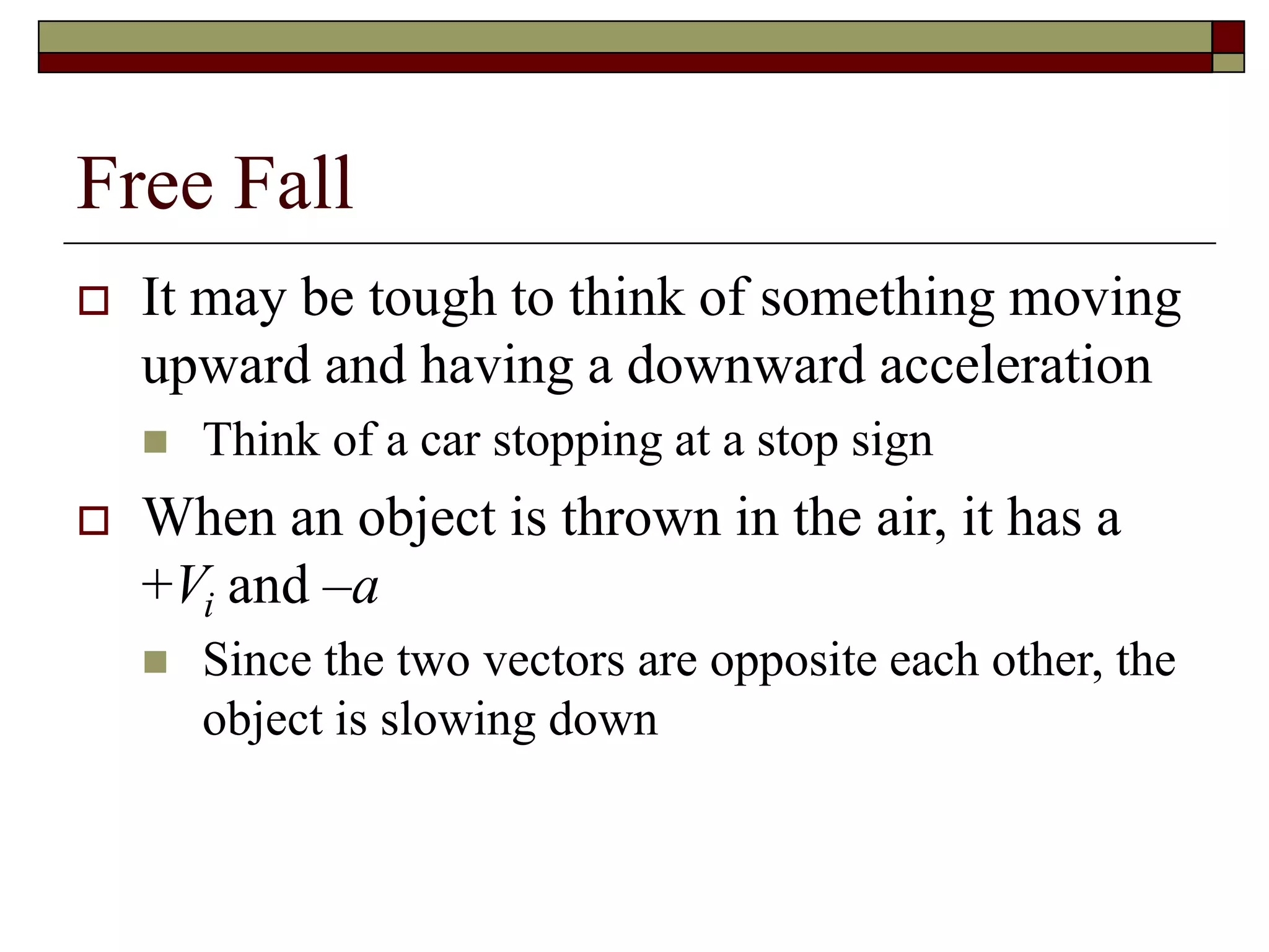 Free Fall
 It may be tough to think of something moving
upward and having a downward acceleration
 Think of a car stopping at a stop sign
 When an object is thrown in the air, it has a
+Vi and –a
 Since the two vectors are opposite each other, the
object is slowing down
 