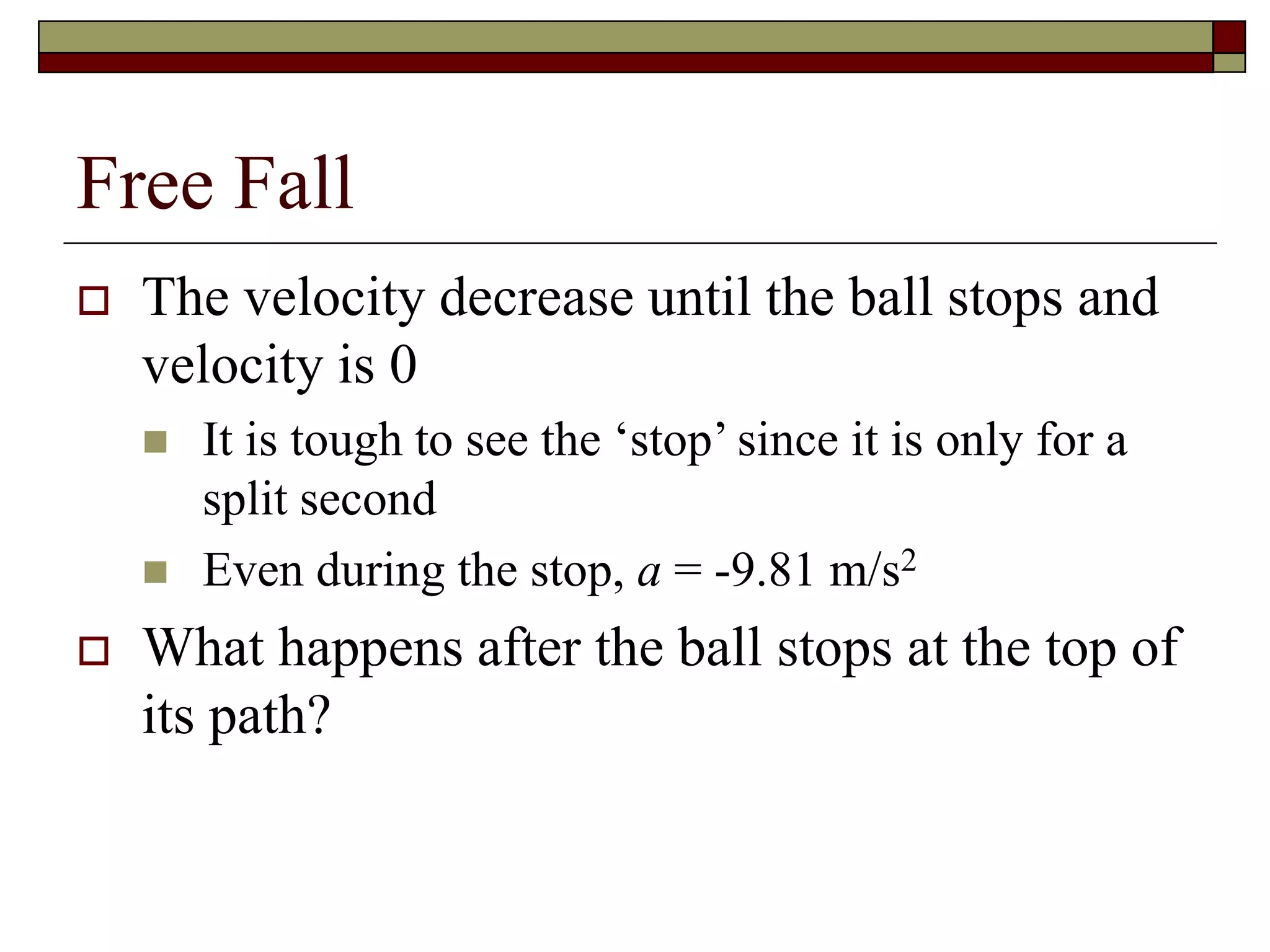 Free Fall
 The velocity decrease until the ball stops and
velocity is 0
 It is tough to see the ‘stop’ since it is only for a
split second
 Even during the stop, a = -9.81 m/s2
 What happens after the ball stops at the top of
its path?
 