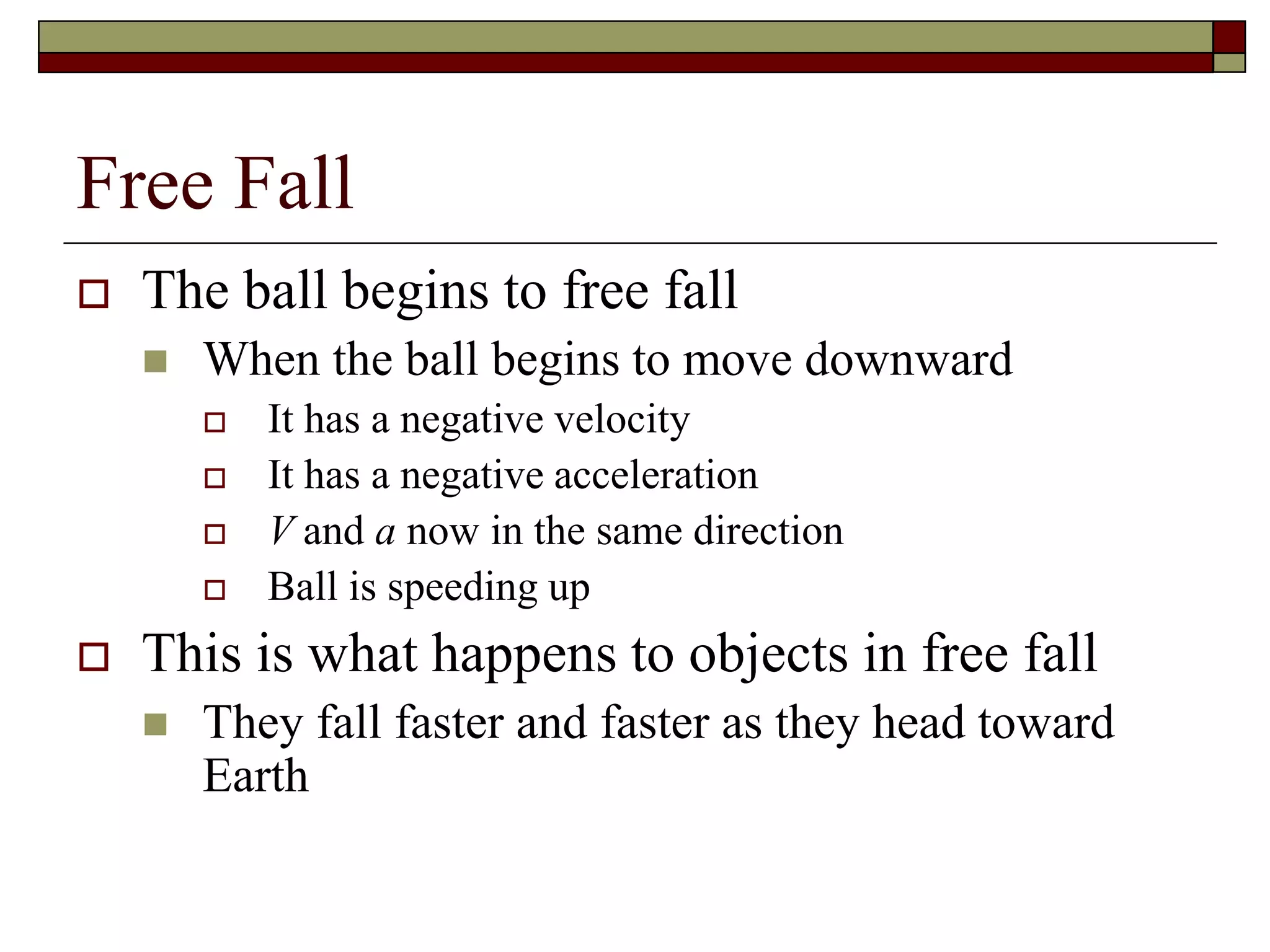 Free Fall
 The ball begins to free fall
 When the ball begins to move downward
 It has a negative velocity
 It has a negative acceleration
 V and a now in the same direction
 Ball is speeding up
 This is what happens to objects in free fall
 They fall faster and faster as they head toward
Earth
 