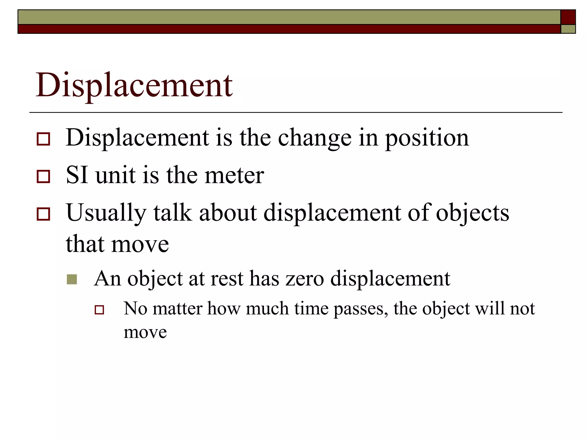Displacement
 Displacement is the change in position
 SI unit is the meter
 Usually talk about displacement of objects
that move
 An object at rest has zero displacement
 No matter how much time passes, the object will not
move
 