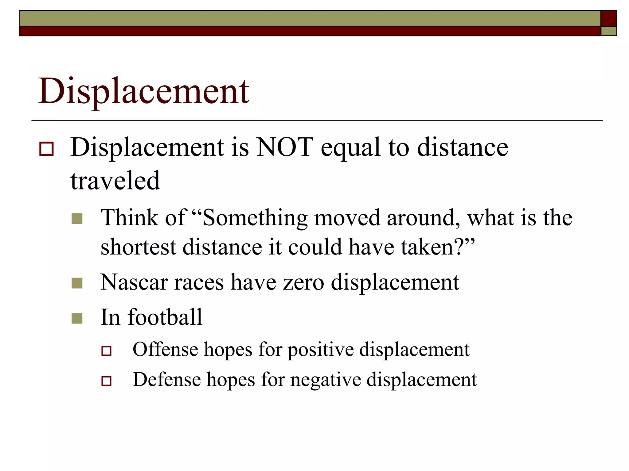 Displacement
 Displacement is NOT equal to distance
traveled
 Think of “Something moved around, what is the
shortest distance it could have taken?”
 Nascar races have zero displacement
 In football
 Offense hopes for positive displacement
 Defense hopes for negative displacement
 