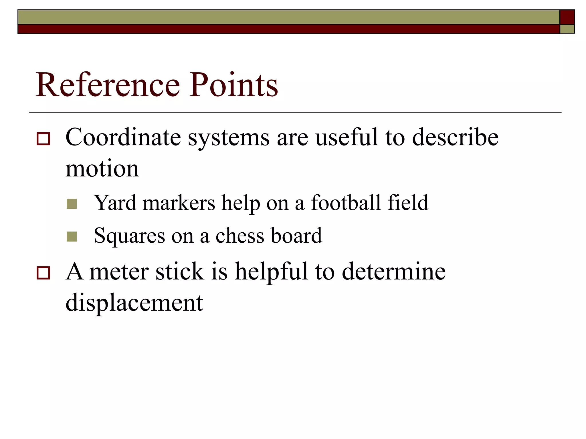 Reference Points
 Coordinate systems are useful to describe
motion
 Yard markers help on a football field
 Squares on a chess board
 A meter stick is helpful to determine
displacement
 