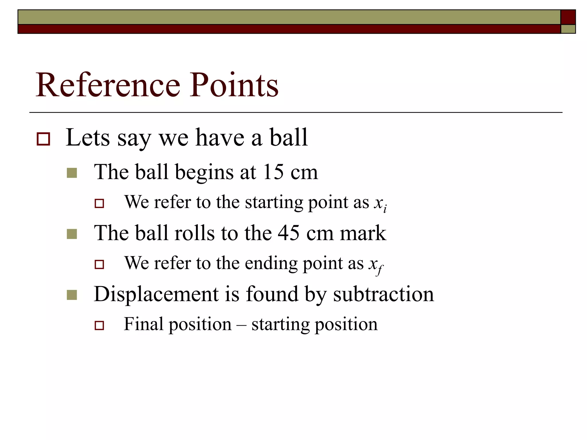 Reference Points
 Lets say we have a ball
 The ball begins at 15 cm
 We refer to the starting point as xi
 The ball rolls to the 45 cm mark
 We refer to the ending point as xf
 Displacement is found by subtraction
 Final position – starting position
 