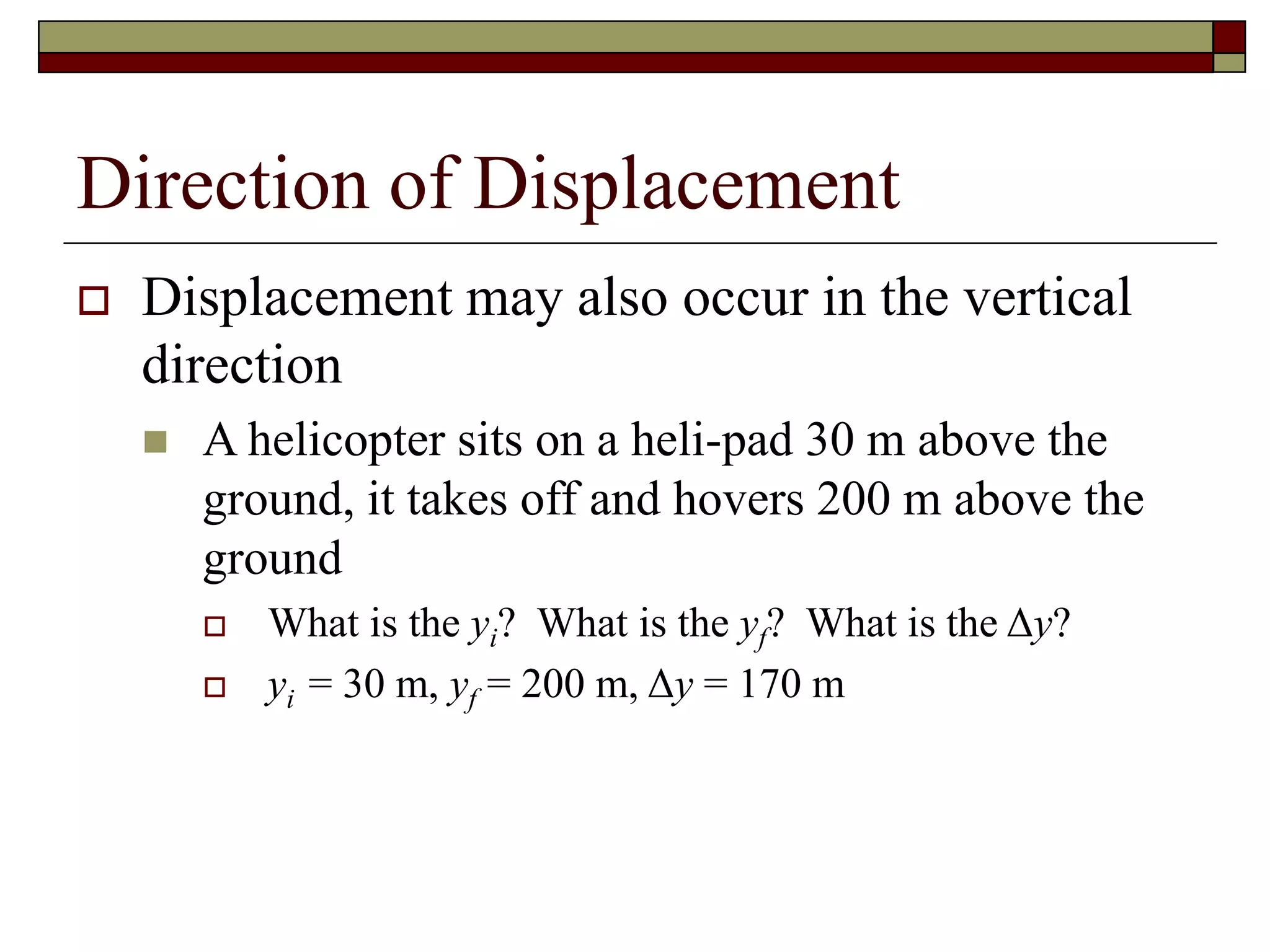 Direction of Displacement
 Displacement may also occur in the vertical
direction
 A helicopter sits on a heli-pad 30 m above the
ground, it takes off and hovers 200 m above the
ground
 What is the yi? What is the yf? What is the Δy?
 yi = 30 m, yf = 200 m, Δy = 170 m
 