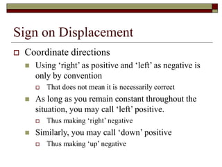 Sign on Displacement
 Coordinate directions
 Using ‘right’ as positive and ‘left’ as negative is
only by convention
 That does not mean it is necessarily correct
 As long as you remain constant throughout the
situation, you may call ‘left’ positive.
 Thus making ‘right’ negative
 Similarly, you may call ‘down’ positive
 Thus making ‘up’ negative
 