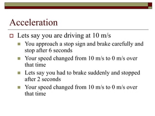 Acceleration
 Lets say you are driving at 10 m/s
 You approach a stop sign and brake carefully and
stop after 6 seconds
 Your speed changed from 10 m/s to 0 m/s over
that time
 Lets say you had to brake suddenly and stopped
after 2 seconds
 Your speed changed from 10 m/s to 0 m/s over
that time
 
