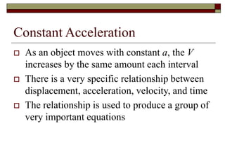 Constant Acceleration
 As an object moves with constant a, the V
increases by the same amount each interval
 There is a very specific relationship between
displacement, acceleration, velocity, and time
 The relationship is used to produce a group of
very important equations
 