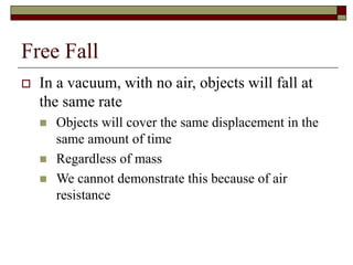 Free Fall
 In a vacuum, with no air, objects will fall at
the same rate
 Objects will cover the same displacement in the
same amount of time
 Regardless of mass
 We cannot demonstrate this because of air
resistance
 