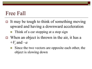 Free Fall
 It may be tough to think of something moving
upward and having a downward acceleration
 Think of a car stopping at a stop sign
 When an object is thrown in the air, it has a
+Vi and –a
 Since the two vectors are opposite each other, the
object is slowing down
 
