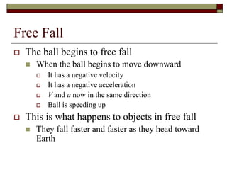 Free Fall
 The ball begins to free fall
 When the ball begins to move downward
 It has a negative velocity
 It has a negative acceleration
 V and a now in the same direction
 Ball is speeding up
 This is what happens to objects in free fall
 They fall faster and faster as they head toward
Earth
 