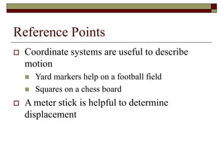 Reference Points
 Coordinate systems are useful to describe
motion
 Yard markers help on a football field
 Squares on a chess board
 A meter stick is helpful to determine
displacement
 