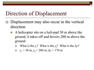 Direction of Displacement
 Displacement may also occur in the vertical
direction
 A helicopter sits on a heli-pad 30 m above the
ground, it takes off and hovers 200 m above the
ground
 What is the yi? What is the yf? What is the Δy?
 yi = 30 m, yf = 200 m, Δy = 170 m
 