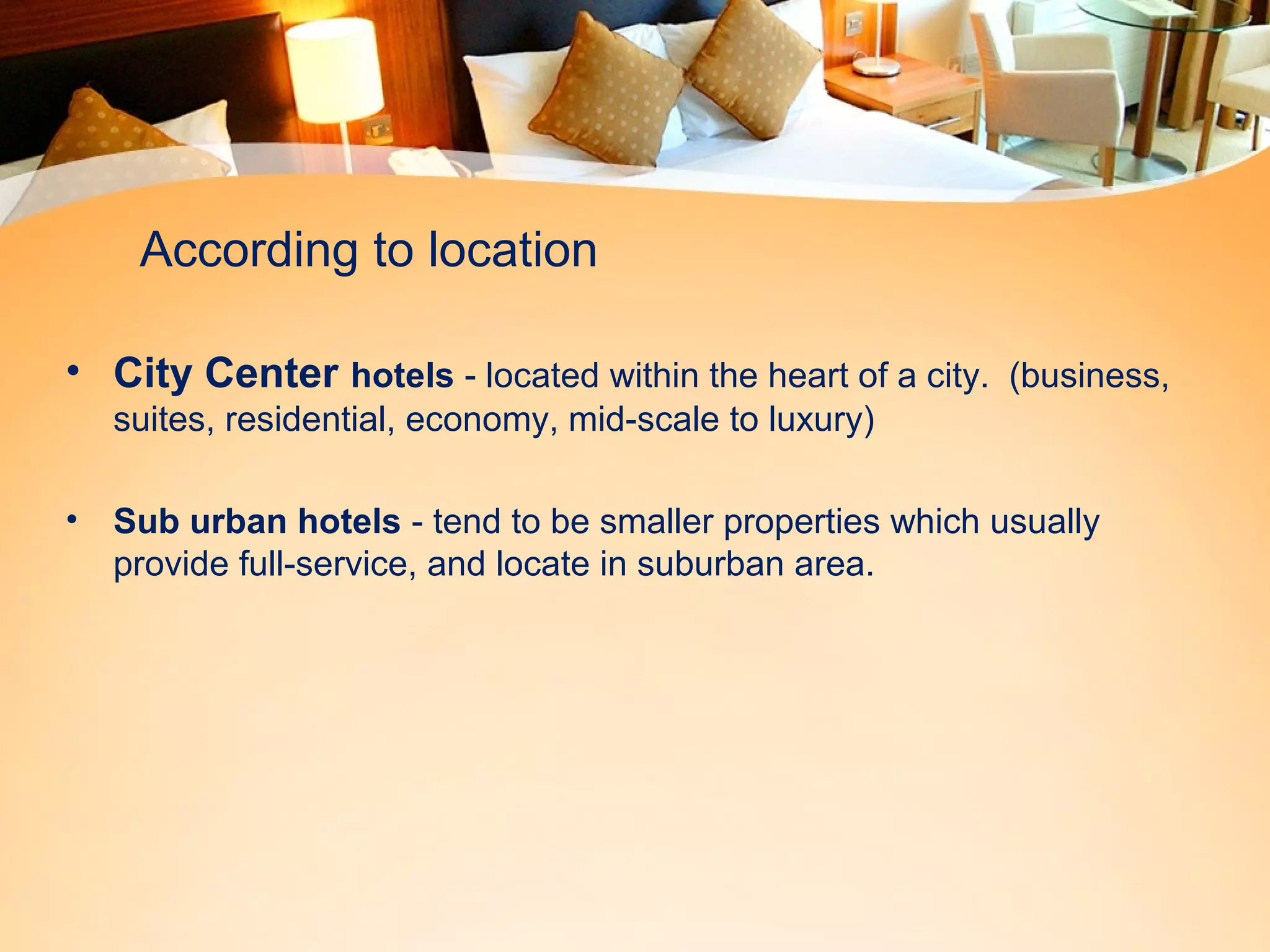 According to location 
• City Center hotels - located within the heart of a city. (business, 
suites, residential, economy, mid-scale to luxury) 
• Sub urban hotels - tend to be smaller properties which usually 
provide full-service, and locate in suburban area. 
 