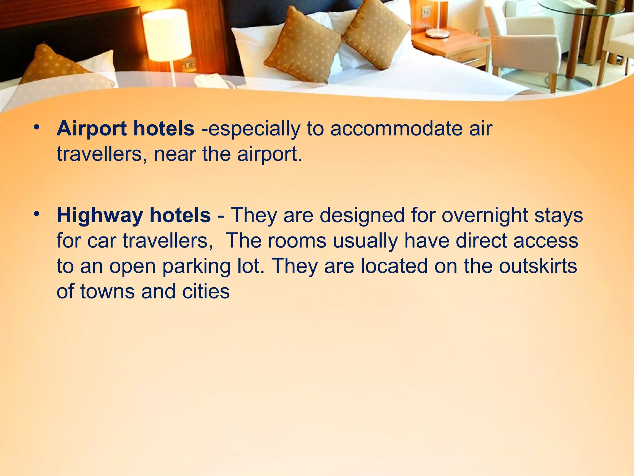 • Airport hotels -especially to accommodate air 
travellers, near the airport. 
• Highway hotels - They are designed for overnight stays 
for car travellers, The rooms usually have direct access 
to an open parking lot. They are located on the outskirts 
of towns and cities 
 