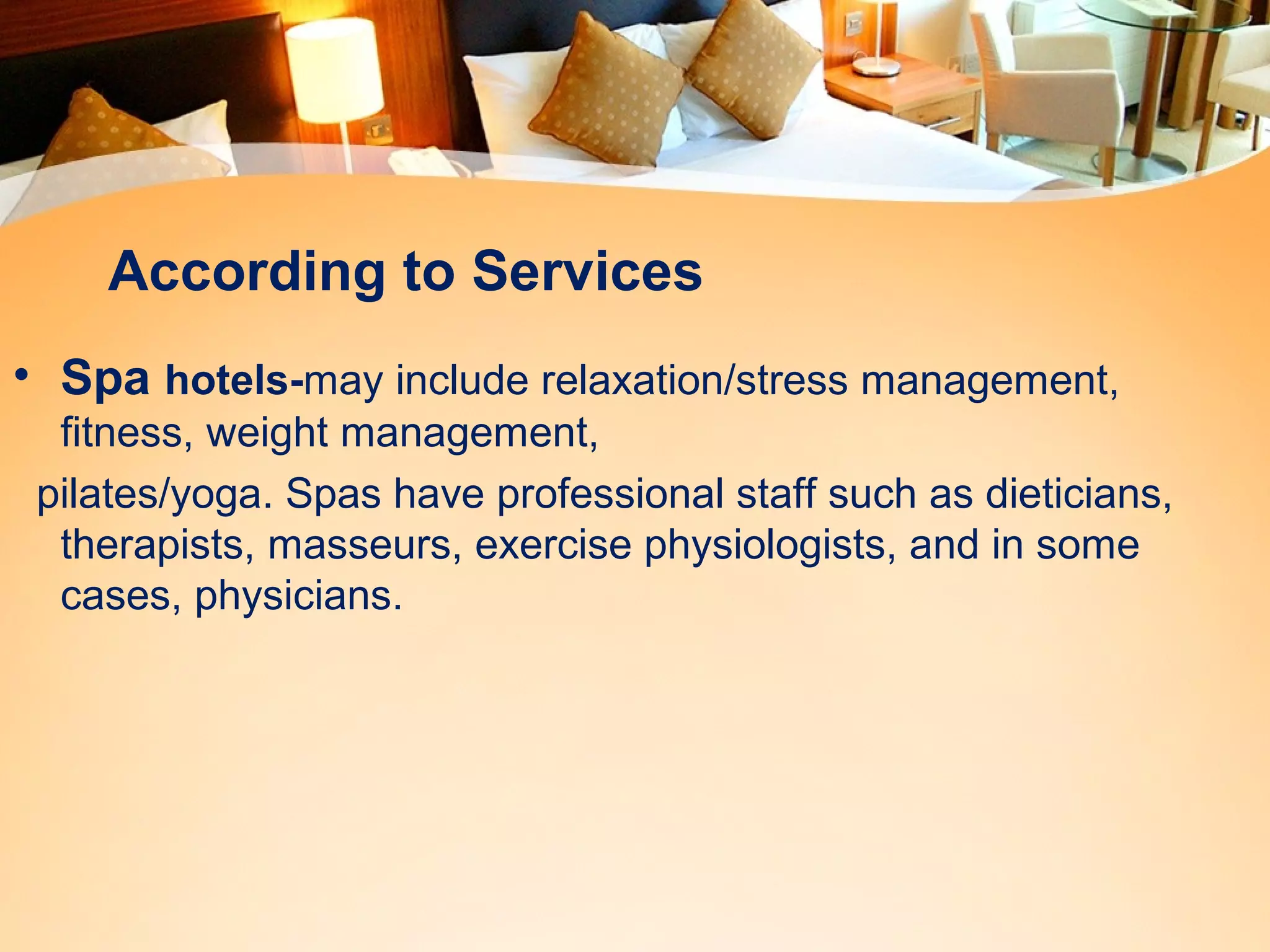 According to Services 
• Spa hotels-may include relaxation/stress management, 
fitness, weight management, 
pilates/yoga. Spas have professional staff such as dieticians, 
therapists, masseurs, exercise physiologists, and in some 
cases, physicians. 
 