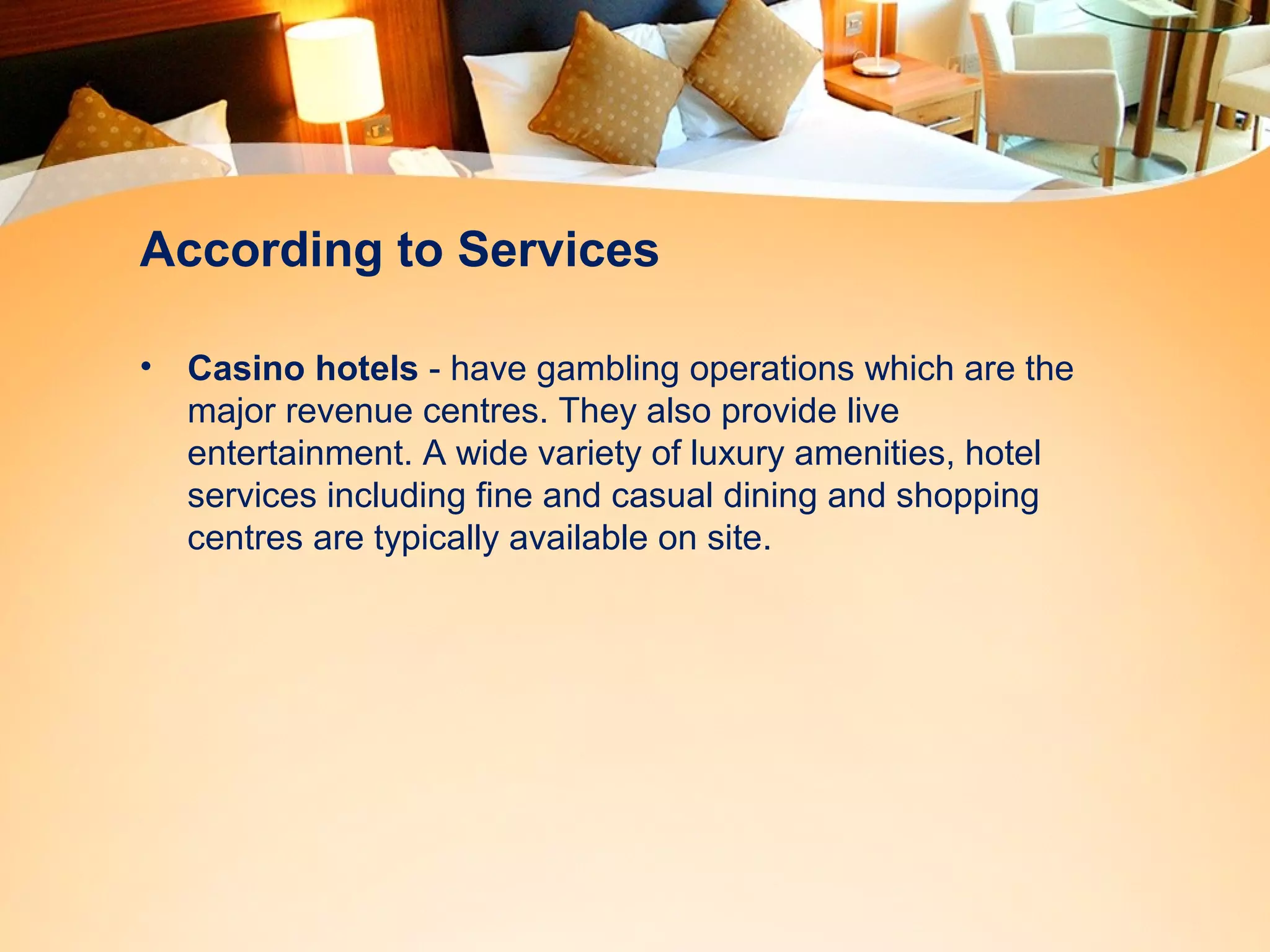 According to Services 
• Casino hotels - have gambling operations which are the 
major revenue centres. They also provide live 
entertainment. A wide variety of luxury amenities, hotel 
services including fine and casual dining and shopping 
centres are typically available on site. 
 