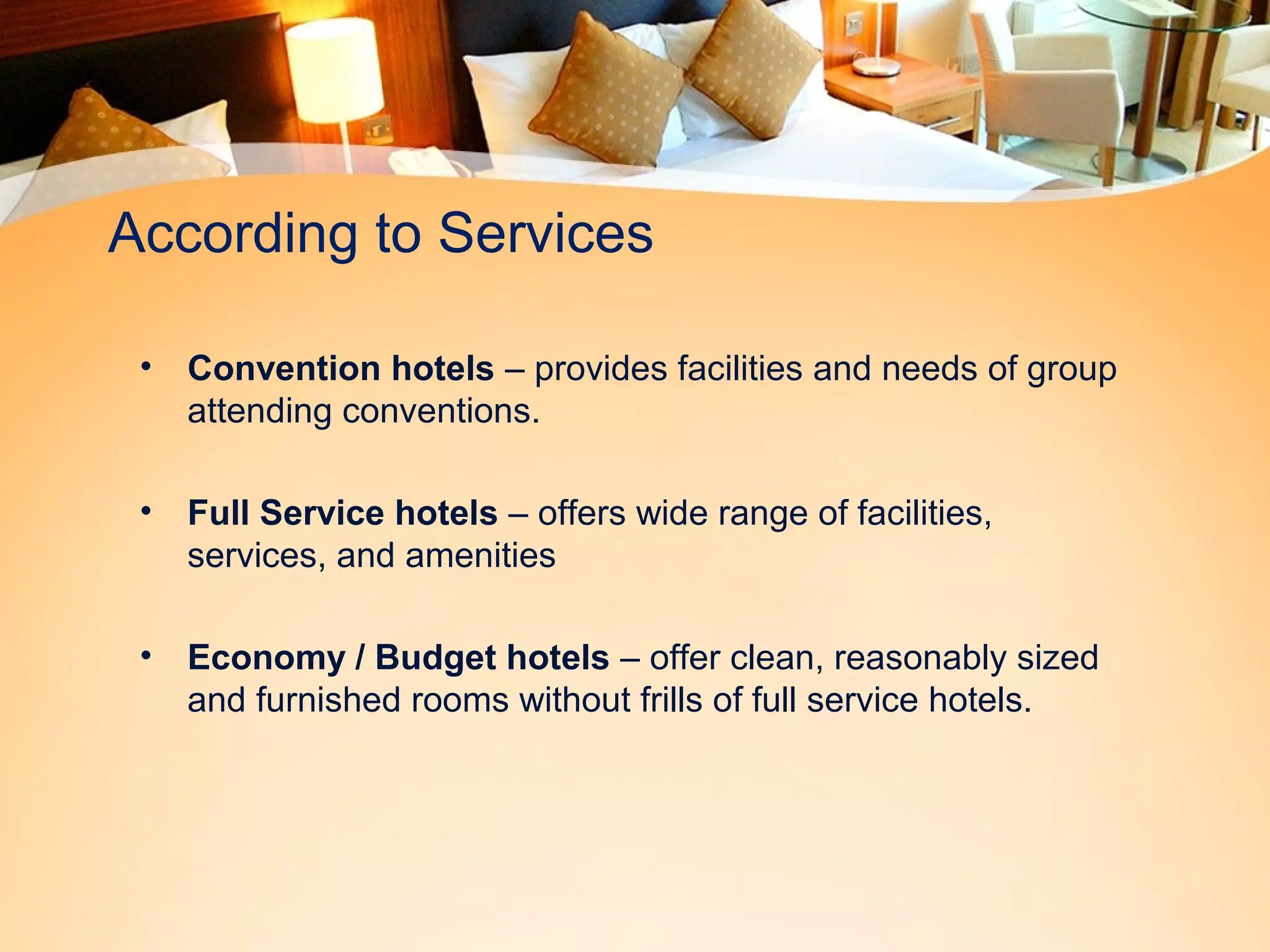 According to Services 
• Convention hotels – provides facilities and needs of group 
attending conventions. 
• Full Service hotels – offers wide range of facilities, 
services, and amenities 
• Economy / Budget hotels – offer clean, reasonably sized 
and furnished rooms without frills of full service hotels. 
 